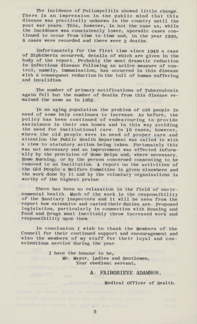 The incidence of Poliomyelitis showed little change There is an impression in the public mind that this disease was practically unknown in the country until the post war years. This, however, is not the case as, while the incidence was consistently lower, sporadic cases con tinued to occur from time to time and, in the year 1930, 6 cases were recorded and there were 2 deaths. Unfortunately for the first time since 1949 a case of Diphtheria occurred, details of which are given in the body of the report Probably the most dramatic reduction in infectious disease following an active measure of con trol, namely, immunisation, has occurred in this disease with a consequent reduction in the toll of human suffering and invalidism The number of primary notifications of Tuberculosis again fell but the number of deaths from this disease re mained the same as in 1952' In an aging population the problem of old people in need of some help continues to increase As before, the policy has been continued of endeavouring to provide assistance in their own homes and in this way avoiding the need for institutional care. In 16 cases, however, where the old people were in need of proper care and attention the Public Health Department was called in with a view to statutory action being taken Fortunately this was not necessary and an improvement was effected inform ally by the provision of Home Helps and, where necessary Home Nursing, or by the person concerned consenting to be removed to an institution A report on the activities of the Old People s Welfare Committee is given elsewhere and the work done by it and by the voluntary organisations is worthy of the highest praise There has been no relaxation in the field of envir onmental health Much of the work is the responsibility of the Sanitary Inspectors and it will be seen from the report how extensive and varied their duties are proposed legislation, particularly in connection with Housing and Food and Drugs must inevitably throw increased work and responsibility upon them In conclusion I wish to thank the Members of the Council for their continued support and encouragement and also the members of my staff for their loyal and con scientious service during the year. I have the honour to be, Mr. Mayor, Ladies and Gentlemen, Your obedient servant, A, FAIRGRIEVE ADAMSON, Medical Officer of Health., 5