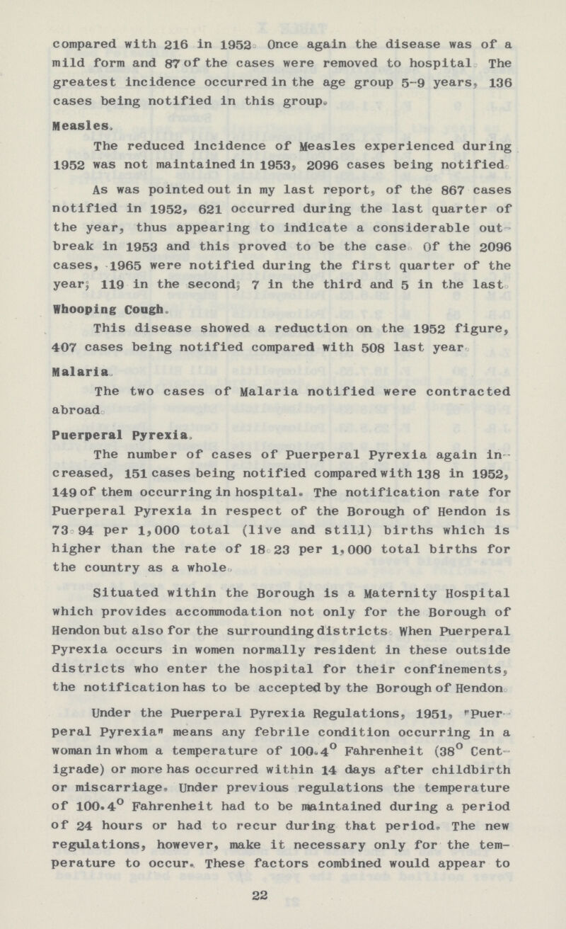 compared with 216 in 1952 Once again the disease was of a mild form and 87 of the cases were removed to hospital The greatest incidence occurred in the age group 5-9 years} 136 cases being notified in this group. Measles. The reduced incidence of Measles experienced during 1952 was not maintained in 1953, 2096 cases being notified As was pointed out in my last report, of the 867 cases notified in 1952, 621 occurred during the last quarter of the year, thus appearing to indicate a considerable out break in 1953 and this proved to be the case Of the 2096 cases, 1965 were notified during the first quarter of the year; 119 in the second; 7 in the third and 5 in the last Whooping Cough. This disease showed a reduction on the 1952 figure, 407 cases being notified compared with 508 last year Malaria. The two cases of Malaria notified were contracted abroad Puerperal Pyrexia, The number of cases of Puerperal Pyrexia again in creased, 151 cases being notified compared with 138 in 1952, 149 of them occurring in hospital. The notification rate for Puerperal Pyrexia in respect of the Borough of Hendon is 73 94 per 1,000 total (live and still) births which is higher than the rate of 18 23 per 1,000 total births for the country as a whole Situated within the Borough is a Maternity Hospital which provides accommodation not only for the Borough of Hendon but also for the surrounding districts When Puerperal Pyrexia occurs in women normally resident in these outside districts who enter the hospital for their confinements, the notification has to be accepted by the Borough of Hendon. Under the Puerperal Pyrexia Regulations, 1951, Puer peral Pyrexia means any febrile condition occurring in a woman in whom a temperature of 100.4° Fahrenheit (38° Cent igrade) or more has occurred within 14 days after childbirth or miscarriage. Under previous regulations the temperature of 100.4° Fahrenheit had to be maintained during a period of 24 hours or had to recur during that period. The new regulations, however, make it necessary only for the tem perature to occur. These factors combined would appear to 22