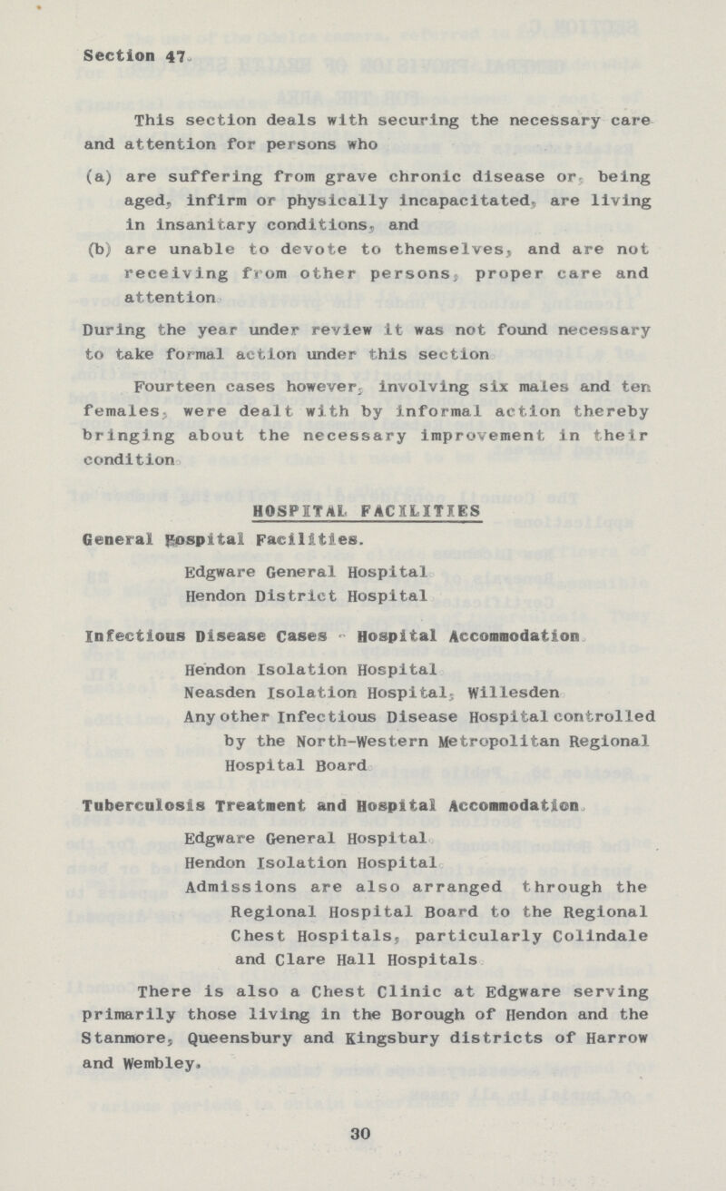 Section 47. This section deals with securing the necessary care and attention for persons who (a) are suffering from grave chronic disease or being aged, infirm or physically incapacitated, are living in insanitary conditions, and (b) are unable to devote to themselves, and are not receiving from other persons, proper care and attention During the year under review it was not found necessary to take formal action under this section Fourteen cases however, involving six males and ten females, were dealt with by informal action thereby bringing about the necessary improvement in their condition HOSPITAL FACILITES General Hospital Facilities. Edgware General Hospital. Hendon District Hospital. Infectious Disease Cases - Hospital Accommodation Hendon Isolation Hospital. Neasden Isolation Hospital, Willesden. Any other Infectious Disease Hospital controlled by the North-Western Metropolitan Regional Hospital Board. Tuberculosis Treatment and Hospital Accommodation Edgware General Hospital Hendon Isolation Hospital Admissions are also arranged through the Regional Hospital Board to the Regional Chest Hospitals, particularly Colindale and Clare Hall Hospitals. There is also a Chest Clinic at Edgware serving primarily those living in the Borough of Hendon and the Stanmore, Queensbury and Kingsbury districts of Harrow and Wembley. 30