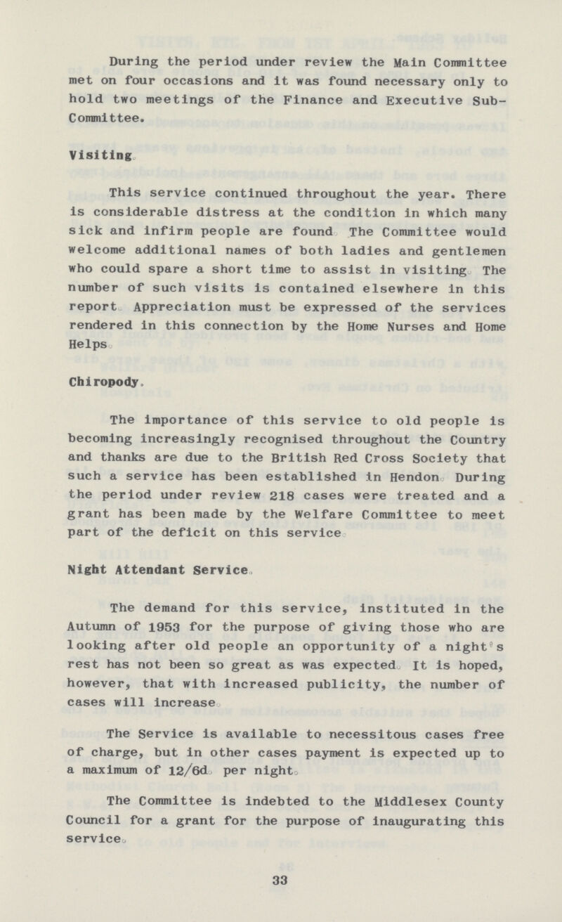 During the period under review the Main Committee met on four occasions and it was found necessary only to hold two meetings of the Finance and Executive Sub committee. Visiting This service continued throughout the year. There is considerable distress at the condition in which many sick and infirm people are found The Committee would welcome additional names of both ladies and gentlemen who could spare a short time to assist in visiting The number of such visits is contained elsewhere in this report Appreciation must be expressed of the services rendered in this connection by the Home Nurses and Home Helps. Chiropody. The importance of this service to old people is becoming increasingly recognised throughout the Country and thanks are due to the British Red Cross Society that such a service has been established in Hendon During the period under review 218 cases were treated and a grant has been made by the Welfare Committee to meet part of the deficit on this service Night Attendant Service. The demand for this service, instituted in the Autumn of 1953 for the purpose of giving those who are looking after old people an opportunity of a night's rest has not been so great as was expected. It is hoped, however, that with increased publicity, the number of cases will increase. The Service is available to necessitous cases free of charge, but in other cases payment is expected up to a maximum of 12/6d per night. The Committee is indebted to the Middlesex County Council for a grant for the purpose of inaugurating this service. 33