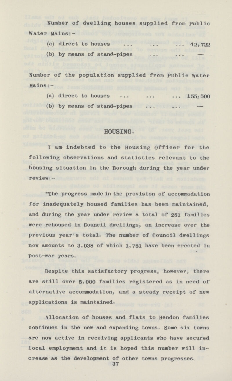 Number of dwelling houses supplied from Public Water Mains:- (a) direct to houses 42,722 (b) by means of stand-pipes — Number of the population supplied from Public Water Mains:- (a) direct to houses 155,500 (b) by means of stand-pipes — HOUSING. I am indebted to the Housing Officer for the following observations and statistics relevant to the housing situation in the Borough during the year under reviews:- The progress made in the provision of accommodation for inadequately housed families has been maintained, and during the year under review a total of 281 families were rehoused in Council dwellings,, an increase over the previous year's total. The number of Council dwellings now amounts to 3.038 of which 1,751 have been erected in post-war years Despite this satisfactory progress, however, there are still over 5,000 families registered as in need of alternative accommodations and a steady receipt of new applications is maintained. Allocation of houses and flats to Hendon families continues in the new and expanding towns. Some six towns are now active in receiving applicants who have secured local employment and it is hoped this number will in crease as the development of other towns progresses. 37