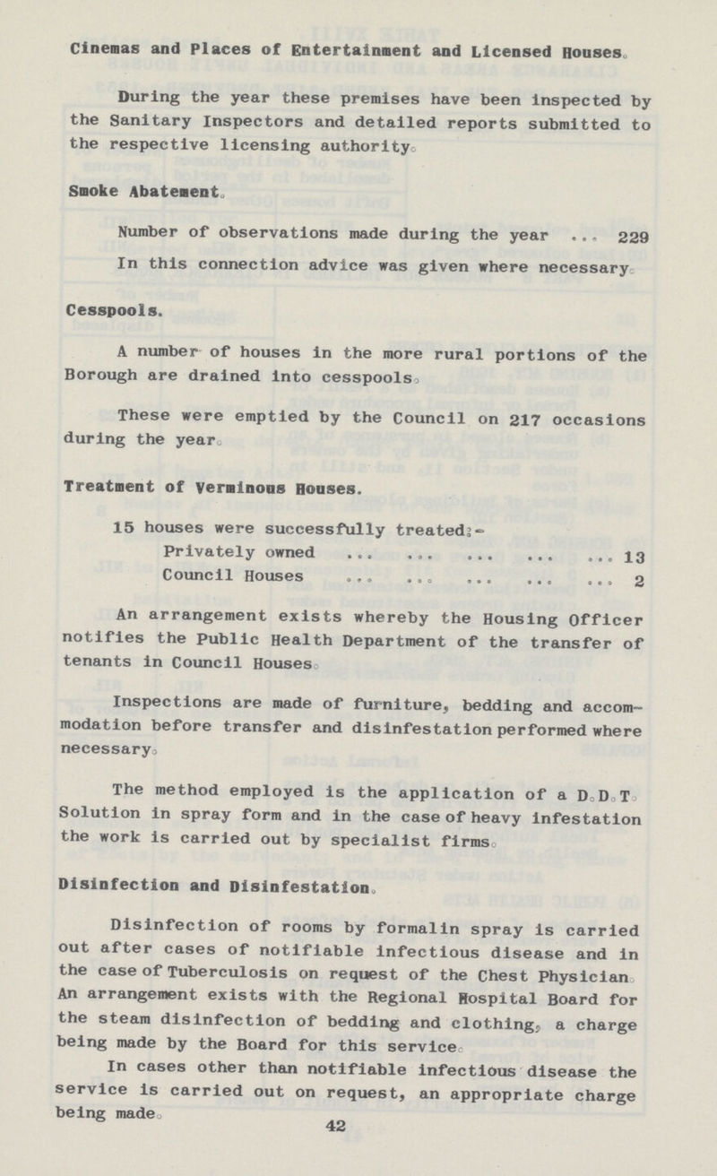 Cinemas and Places of Entertainment and Licensed Houses During the year these premises have been inspected by the Sanitary Inspectors and detailed reports submitted to the respective licensing authority. Smoke Abatements Number of observations made during the year 229 In this connection advice was given where necessary Cesspools. A number of houses in the more rural portions of the Borough are drained into cesspools These were emptied by the Council on 217 occasions during the year Treatment of Veminons Houses. 15 houses were successfully treated:- Privately owned 13 Council Houses 2 An arrangement exists whereby the Housing Officer notifies the Public Health Department of the transfer of tenants in Council Houses Inspections are made of furniture, bedding and accom modation before transfer and disinfestation performed where necessary. The method employed is the application of a D. D. T. Solution in spray form and in the case of heavy infestation the work is carried out by specialist firms, Disinfection and Disinfestation, Disinfection of rooms by formalin spray is carried out after cases of notifiable infectious disease and in the case of Tuberculosis on request of the Chest Physician. An arrangement exists with the Regional Hospital Board for the steam disinfection of bedding and clothing, a charge being made by the Board for this servicec. In cases other than notifiable infectious disease the service is carried out on request, an appropriate charge being made. 42