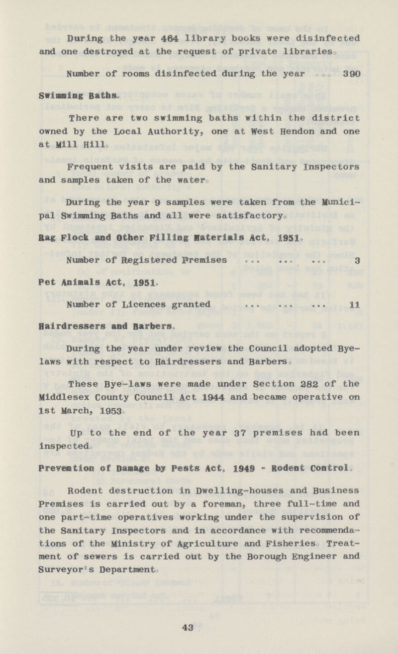 During the year 464 library books were disinfected and one destroyed at the request of private libraries. Number of rooms disinfected during the year 390 Swimming Baths. There are two swimming baths within the district owned by the Local Authority, one at West Hendon and one at Mill Hill. Frequent visits are paid by the Sanitary Inspectors and samples taken of the water. During the year 9 samples were taken from the Munici pal Swimming Baths and all were satisfactory. Rag Flock and Other Filling Materials Act, 1951. Number of Registered Premises 3 Pet Animals Act, 1951. Number of Licences granted 11 Hairdressers and Barbers. During the year under review the Council adopted Bye laws with respect to Hairdressers and Barbers. These Bye-laws were made under Section 282 of the Middlesex County Council Act 1944 and became operative on 1st March, 1953. Up to the end of the year 37 premises had been inspected. Prevention of Damage by Pests Act, 1949 - Rodent Control. Rodent destruction in Dwelling-houses and Business Premises is carried out by a foreman, three full-time and one part-time operatives working under the supervision of the Sanitary Inspectors and in accordance with recommenda tions of the Ministry of Agriculture and Fisheries Treat ment of sewers is carried out by the Borough Engineer and Surveyor's Department. 43