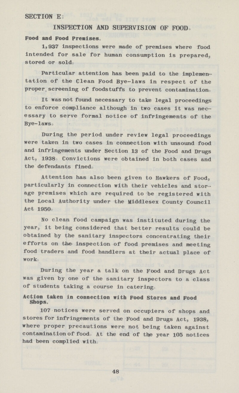 SECTION E: INSPECTION AND SUPERVISION OF FOOD. Food and Food Premises. 1,937 Inspections were made of premises where food intended for sale for human consumption is prepared} stored or sold. Particular attention has been paid to the implemen tation of the Clean Food Bye-laws in respect of the proper, screening of foodstuffs to prevent contamination. It was not found necessary to take legal proceedings to enforce compliance although in two cases it was nec essary to serve formal notice of infringements of the Bye-laws. During the period under review legal proceedings were taken in two cases in connection with unsound food and infringements under Section 13 of the Food and Drugs Act, 1938. Convictions were obtained in both cases and the defendants fined. Attention has also been given to Hawkers of Food, particularly in connection with their vehicles and stor age premises which are required to be registered with the Local Authority under the Middlesex County Council Act 1950. No clean food campaign was instituted during the year, it being considered that better results could be obtained by the sanitary inspectors concentrating their efforts on the inspection of food premises and meeting food traders and food handlers at their actual place of work. During the year a talk on the Food and Drugs Act was given by one of the sanitary inspectors to a class of students taking a course in catering. Action taken in connection with Food Stores and Food Shops. 107 notices were served on occupiers of shops and stores for infringements of the Food and Drugs Act, 1938, where proper precautions were not being taken against contamination of food. At the end of the year 105 notices had been complied with. 48