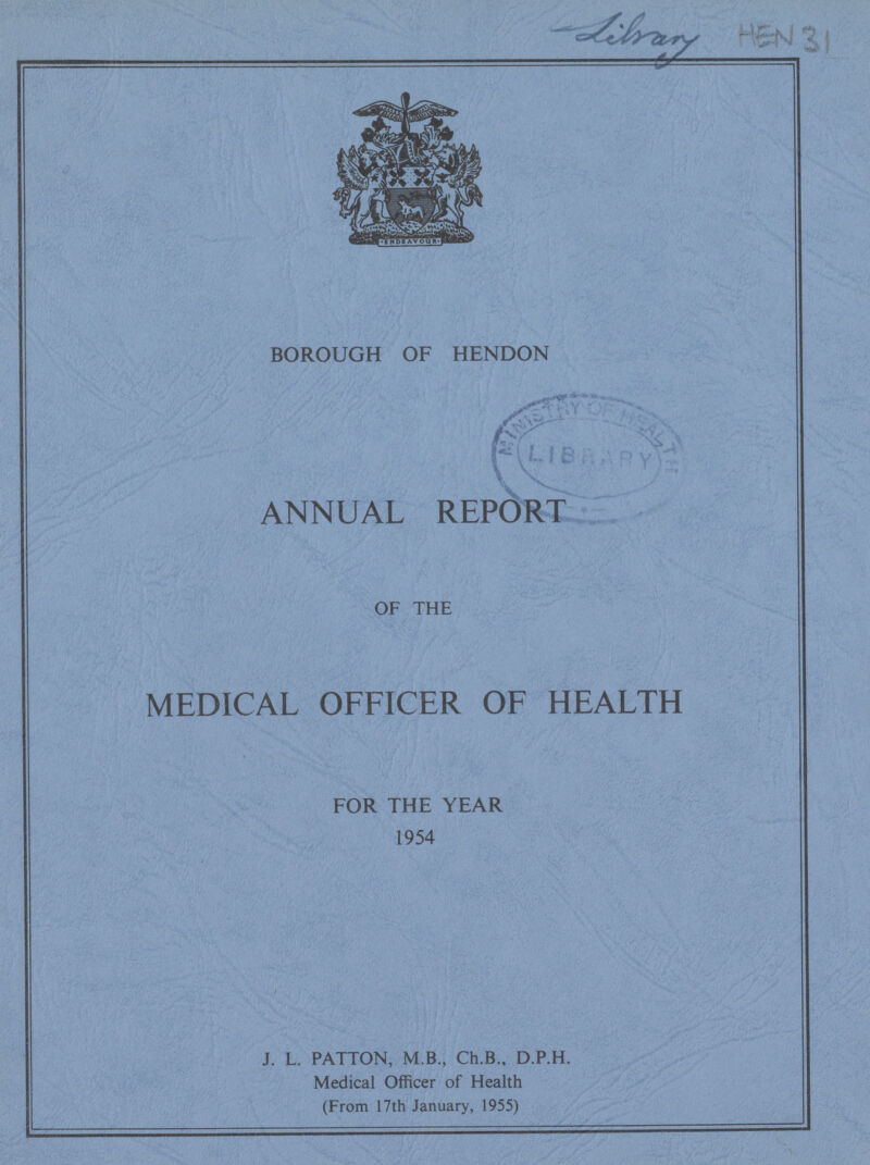 Library HEN 31 BOROUGH OF HENDON ANNUAL REPORT OF THE MEDICAL OFFICER OF HEALTH FOR THE YEAR 1954 J. L. PATTON, M.B., Ch.B., D.P.H. Medical Officer of Health (From 17th January, 1955)