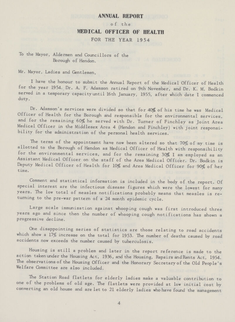 ANNUAL REPORT of the MEDICAL OFFICER OF HEALTH FOR THE YEAR 19 54 To the Mayor, Aldermen and Councillors of the Borough of Hendon. Mr. Mayor, Ladies and Gentlemen, I have the honour to submit the Annual Report of the Medical Officer of Health for the year 1954. Dr. A. F. Adamson retired on 9th November, and Dr. K. M. Bodkin served in a temporary capacity until 16th January, 1955, after which date I commenced duty. Dr. Adamson's services were divided so that for 40% of his time he was Medical Officer of Health for the Borough and responsible for the environmental services, and for the remaining 60% he served with Dr. Turner of Finchley as Joint Area Medical Officer in the Middlesex Area 4 (Hendon and Finchley) with joint responsi bility for the administration of the personal health services. The terms of the appointment have now been altered so that 70% of my time is allotted to the Borough of Hendon as Medical Officer of Health with responsibility for the environmental services, and for the remaining 30% I am employed as an Assistant Medical Officer on the staff of the Area Medica 1 Officer. Dr. Bodkin is Deputy Medical Officer of Health for 10% and Area Medical Officer for 90% of her time. Comment and statistical information is included in the body of the report. Of special interest are the infectious disease figures which were the lowest for many years. The low total of measles notifications probably means that measles is re turning to the pre-war pattern of a 24 month epidemic cycle. Large scale immunisation against whooping cough was first introduced three years ago and since then the number of whooping cough notifications has shown a progressive decline. One disappointing series of statistics are those relating to road accidents which show a 17% increase on the total for 1953. The number of deaths caused by road accidents now exceeds the number caused by tuberculosis. Housing is still a problem and later in the report reference is made to the action taken under the Housing Act, 1936, and the Housing, Repairs and Rents Act, 1954. The observations of the Housing Officer and the Honorary Secretary of the Old People's Welfare Committee are also included. The Station Road flatlets for elderly ladies make a valuable contribution to one of the problems of old age. The flatlets were provided at low initial cost by converting an old house and are let to 21 elderly ladies who have found the management 4