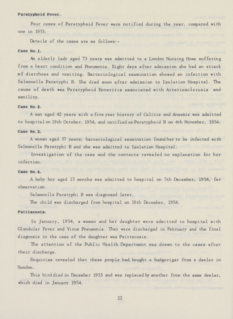 Paratyphoid Fever. Four cases of Paratyphoid Fever were notified during the year, compared with one in 1953. Details of the cases are as follows:- Case No. 1. An elderly lady aged 73 years was admitted to a London Nursing Home suffering from a heart condition and Pneumonia. Eight days after admission she had an attack of diarrhoea and vomiting. Bacteriological examination showed an infection with Salmonella Paratyphi B. She died soon after admission to Isolation Hospital, The cause of death was Paratyphoid Enteritis associated with Arteriosclerosis and senility. Case No. 2. A man aged 42 years with a five year history of Colitis and Anaemia was admitted to hospital on 19th October, 1954, and notified as Paratyphoid B on 4th November, 1954. Case No.3. A woman aged 57 years; bacteriological examination found her to be infected with Salmonella Paratyphi B and she was admitted to Isolation Hospital. Investigation of the case and the contacts revealed no explanation for her infection. Case No. 4. A baby boy aged 15 months was admitted to hospital on 5th December, 1954, for observation. Salmonella Paratyphi B was diagnosed later. The child was discharged from hospital on 16th December, 1954. Psittacosis. In January, 1954, a woman and her daughter were admitted to hospital with Glandular Fever and Virus Pneumonia They were discharged in February and the final diagnosis in the case of the daughter was Psittacosis. The attention of the Public Health Department was drawn to the cases after their discharge. Enquiries revealed that these people had bought a budgerigar from a dealer in Hendon. This bird died in December 1953 and was replaced by another from the same dealer, which died in January 1954. 22