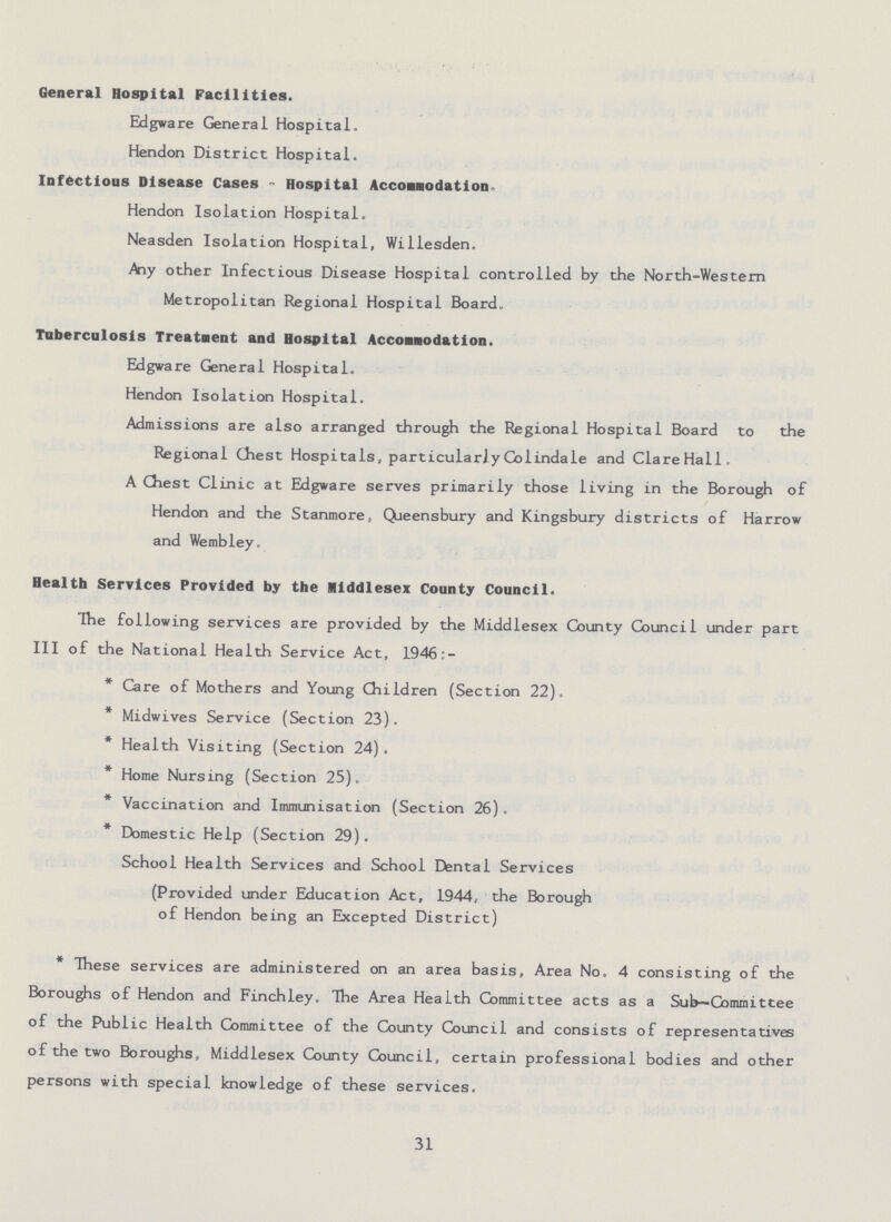 General Hospital Facilities. Edgware General Hospital. Hendon District Hospital. Infectious Disease Cases - Hospital Accomodation. Hendon Isolation Hospital. Neasden Isolation Hospital, Willesden. .Any other Infectious Disease Hospital controlled by the North-Western Metropolitan Regional Hospital Board. Tuberculosis Treatment and Hospital Accomodation. Edgware General Hospital. Hendon Isolation Hospital. Admissions are also arranged through the Regional Hospital Board to the Regional Chest Hospitals, particularly Colindale and Clare Hall. A Chest Clinic at Edgware serves primarily those living in the Borough of Hendon and the Stanmore, Queensbury and Kingsbury districts of Harrow and Wembley. Health Services Provided by the Middlesex County Council. The following services are provided by the Middlesex County Council under part III of the National Health Service Act, 1946:- * Care of Mothers and Young Children (Section 22). * Midwives Service (Section 23). * Health Visiting (Section 24). * Home Nursing (Section 25). * Vaccination and Immunisation (Section 26). * Domestic Help (Section 29). School Health Services and School Dental Services (Provided under Education Act, 1944, the Borough of Hendon being an Excepted District) * These services are administered on an area basis. Area No. 4 consisting of the Boroughs of Hendon and Finchley. The Area Health Committee acts as a Sub—Committee of the Public Health Committee of the County Council and consists of representatives of the two Boroughs, Middlesex County Council, certain professional bodies and other persons with special knowledge of these services. 31