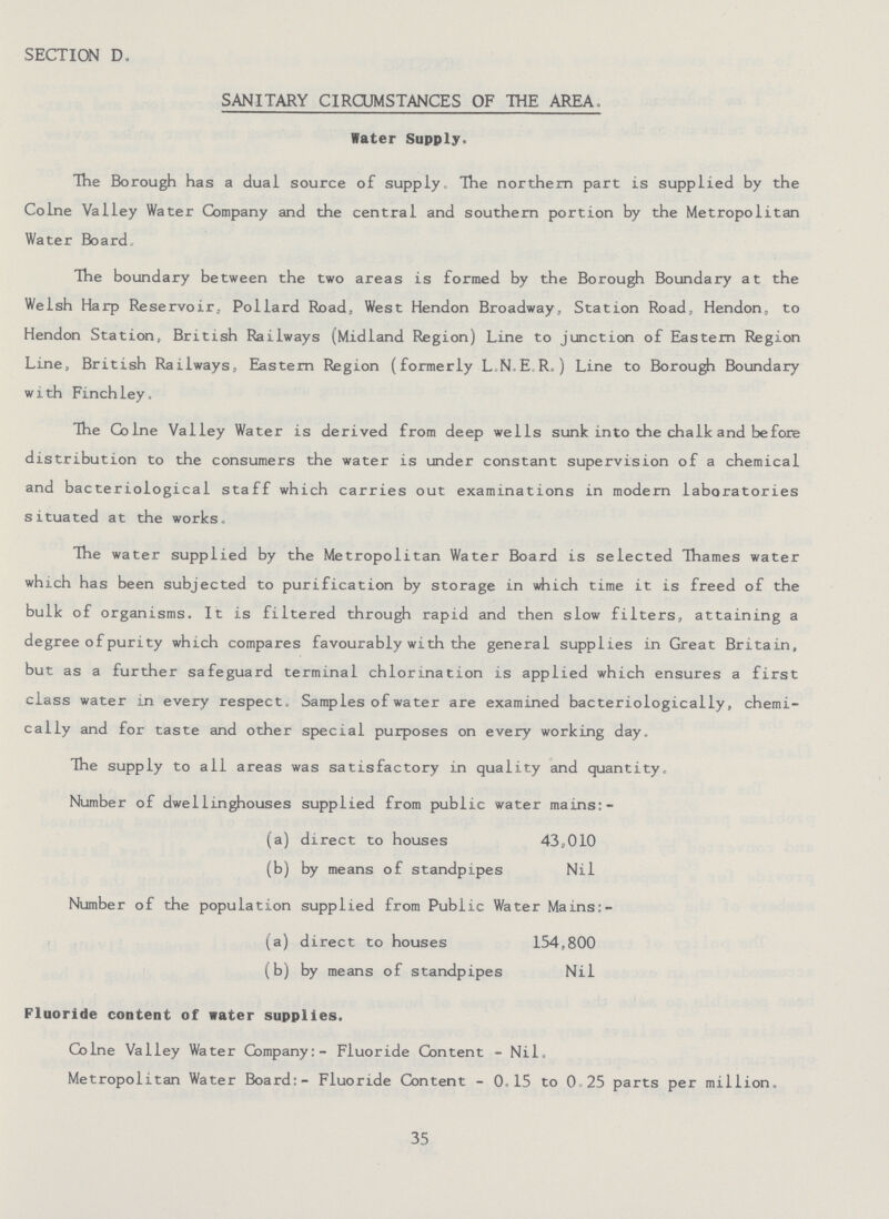 SECTION D. SANITARY CIRCUMSTANCES OF THE AREA. Water Supply. The Borough has a dual source of supply. The northern part is supplied by the Colne Valley Water Company and the central and southern portion by the Metropolitan Water Board. The boundary between the two areas is formed by the Borough Boundary at the Welsh Harp Reservoir, Pollard Road, West Hendon Broadway, Station Road, Hendon, to Hendon Station, British Railways (Midland Region) Line to junction of Eastern Region Line, British Railways, Eastern Region (formerly L.N.ER.) Line to Borough Boundary with Finch ley. The Colne Valley Water is derived from deep wells sunk into the chalk and before distribution to the consumers the water is under constant supervision of a chemical and bacteriological staff which carries out examinations in modern laboratories situated at the works. The water supplied by the Metropolitan Water Board is selected Thames water which has been subjected to purification by storage in which time it is freed of the bulk of organisms. It is filtered through rapid and then slow filters, attaining a degree of purity which compares favourably with the general supplies in Great Britain, but as a further safeguard terminal chlorination is applied which ensures a first class water in every respect. Samples of water are examined bacteriologically, chemi cally and for taste and other special purposes on every working day. The supply to all areas was satisfactory in quality and quantity. Number of dwellinghouses supplied from public water mains:- (a) direct to houses 43,010 (b) by means of standpipes Nil Number of the population supplied from Public Water Mains:- (a) direct to houses 154,800 (b) by means of standpipes Nil Fluoride content of water supplies. Colne Valley Water Company:- Fluoride Content - Nil. Metropolitan Water Board:- Fluoride Content- 0.15 to 025 parts per million. 35