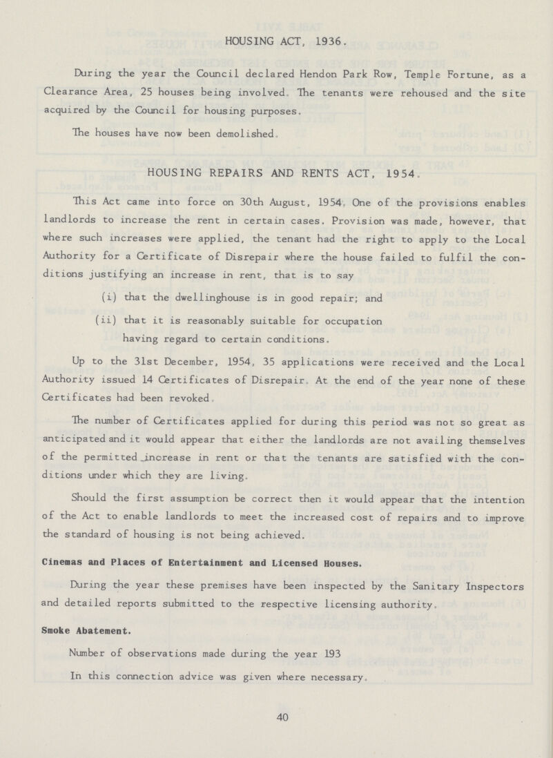 HOUSING ACT, 1936. During the year the Council declared Hendon Park Row, Temple Fortune, as a Clearance Area, 25 houses being involved. The tenants were rehoused and the site acquired by the Council for housing purposes. The houses have now been demolished. HOUSING REPAIRS AND RENTS ACT, 1954, This Act came into force on 30th August, 1954. One of the provisions enables landlords to increase the rent in certain cases. Provision was made, however, that where such increases were applied, the tenant had the right to apply to the Local Authority for a Certificate of Disrepair where the house failed to fulfil the con ditions justifying an increase in rent., that is to say (i) that the dwellinghouse is in good repair; and (ii) that it is reasonably suitable for occupation having regard to certain conditions. Up to the 31st December, 1954, 35 applications were received and the Local Authority issued 14 Certificates of Disrepair. At the end of the year none of these Certificates had been revoked The number of Certificates applied for during this period was not so great as anticipated and it would appear that either the landlords are not availing themselves of the permitted .increase in rent or that the tenants are satisfied with the con ditions under which they are living. Should the first assumption be correct then it would appear that the intention of the Act to enable landlords to meet the increased cost of repairs and to improve the standard of housing is not being achieved. Cinemas and Places of Entertainment and Licensed Houses. During the year these premises have been inspected by the Sanitary Inspectors and detailed reports submitted to the respective licensing authority. Smoke Abatement. Number of observations made during the year 193 In this connection advice was given where necessary. 40