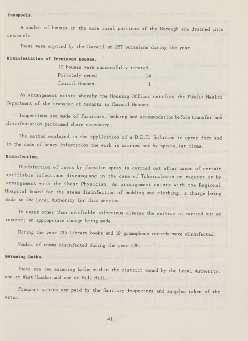 Cesspools A number of houses in the more rural portions of the Borough are drained into cesspools. These were emptied by the Council on 257 occasions during the year. Disinfestation of Verminous Houses. 15 houses were successfully treated. Privately owned 14 Council Houses 1 An arrangement exists whereby the Housing Officer notifies the Public Health Department of the transfer of tenants in Council Houses. Inspections are made of furniture, bedding and accommodation before transfer and disinfestation performed where necessary, The method employed is the application of a D.D.T. Solution in spray form and in the case of heavy infestation the work is carried out by specialist firms. Disinfection. Disinfection of rooms by formalin spray is carried out after cases of certain notifiable infectious diseases and in the case of Tuberculosis on request or by arrangement with the Chest Physician An arrangement exists with the Regional Hospital Board for the steam disinfection of bedding and clothing, a charge being made to the Local Authority for this service. In cases other than notifiable infectious disease the service is carried out on request; an appropriate charge being made. Daring the year 295 library books and 19 gramophone records were disinfected. Number of rooms disinfected during the year 230. Swimming Baths. There are two swimming baths within the district owned by the Local Authority, one at West Hendon and one at Mill Hill. Frequent visits are paid by the Sanitary Inspectors and samples taken of the water. 41