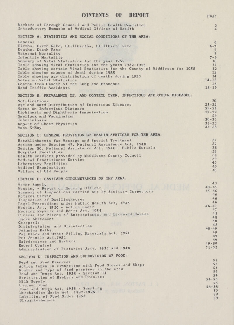 CONTENTS OF REPORT Page Members of Borough Council and Public Health Committee 3 Introductory Remarks of Medical Officer of Health 4 SECTION A: STATISTICS AND SOCIAL CONDITIONS OF THE AREA: General 5 Births, Birth Rate, Stillbirths, Stillbirth Rate 6-7 Deaths, Death Rate 7 Maternal Mortality 7 Infantile Mortality 7-9 Summary of Vital Statistics for the year 1955 10 Table showing Vital Statistics for the years 1932-1955 11 Table showing certain Vital Statistics for the County of Middlesex for 1955 12 Table showing causes of death during 1955 13 Table showing age distribution of deaths during 1955 14 Notes on Vital Statistics 14-15 Deaths from Cancer of the Lung and Bronchus 16 Road Traffic Accidents 18-19 SECTION B: PREVALENCE OF, AND CONTROL OVER, INFECTIOUS AND OTHER DISEASES: Notifications 20 Age and Ward Distribution of Infectious Diseases 21-22 Notes on Infectious Diseases 23-25 Diphtheria and Diphtheria Immunisation 27-29 Smallpox and Vaccination 29 Tuberculosis 30-31 Report of Chest Physician 32-33 Mass X-Ray 34-36 SECTION C: GENERAL PROVISION OF HEALTH SERVICES FOR THE AREA Establishments for Massage and Special Treatment 37 Action under Section 47, National Assistance Act, 1948 37 Section 50, National Assistance Act, 1948 - Public Burials 38 Hospital Facilities 38 Health services provided by Middlesex County Council 39 Medical Practitioner Service 39 Laboratory Facilities 40 Medical Examinations 40 Welfare of Old People 40 SECTION D: SANITARY CIRCUMSTANCES OF THE AREA: Water Supply 4 3 Housing - Report of Housing Officer 43-45 Summary of Inspections carried out by Sanitary Inspectors 45-4,6 Notices Served 46 Inspection of Dwellinghouses 46 Legal Proceedings under Public Health Act, 1936 46 Housing Act, 19 36 - Action under 46-47 Housing Repairs and Rents Act, 1954 47 Cinemas and Places of Entertainment and Licensed Houses 48 Smoke Abatement 48 Cesspools 48 Disinfestation and Disinfection 48 Swimming Baths 48-49 Rag Flock and Other Filling Materials Act, 1951 49 Pet Animals Act, 1951 49 Hairdressers and Barbers 49 Rodent Control 49-50 Administration of Factories Acts, 1937 and 1948 51-52 SECTION E: INSPECTION AND SUPERVISION OF FOOD: Food and Food Premises 53 Action taken in c cnnection with Food Stores and Shops 53 Number and type of food premises in the area 54 Food and Drugs Act, 1938 - Section 14 54 Registration of Hawkers and Premises 54 Milk Supply 55 Unsound Food 56-58 Food and Drugs Act, 1938 - Sampling 59 Merchandise Marks Act, 1887-1926 59 Labelling of Food Order 1953 Slaughterhouses