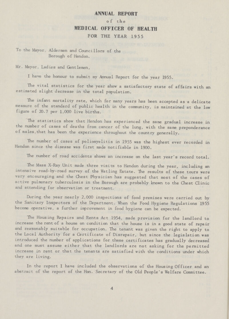 ANNUAL REPORT of the MEDICAL OFFICER OF HEALTH FOR THE YEAR 19 5 5 To the Mayor, Aldermen and Councillors of the Borough of Hendon. Mr. Mayor, Ladies and Gentlemen, I have the honour to submit my Annual Report for the year 1955. The vital statistics for the year show a satisfactory state of affairs with an estimated slight decrease in the total population. The infant mortality rate, which for many years has been accepted as a delicate measure of the standard of public health in the community, is maintained at the low figure of 20.7 per 1,000 live births. The statistics show that Hendon has experienced the same gradual increase in the number of cases of deaths from cancer of the lung, with the same preponderance of males.that has been the experience throughout the country generally. The number of cases of poliomyelitis in 1955 was the highest ever recorded in Hendon since the disease was first made notifiable in 1900. The number of road accidents shows an increase on the last year's record total. The Mass X-Ray Unit made three visits to Hendon during the year, including an intensive road-by-road survey of the Watling Estate. The results of these tours were very encouraging and the Chest Physician has suggested that most of the cases of active pulmonary tuberculosis in the Borough are probably known to the Chest Clinic and attending for observation or treatment, During the year nearly 2,000 inspections of food premises were carried out by the Sanitary Inspectors of the Department. When the Food Hygiene Regulations 1955 become operative, a further improvement in food hygiene can be expected. The Housing Repairs and Rents Act 1954, made provision for the landlord to increase the rent of a house on condition that the house is in a good state of repair and reasonably suitable for occupation. The tenant was given the right to apply to the Local Authority for a Certificate of Disrepair, but since the legislation was introduced the number of applications for these certificates has gradually decreased and one must assume either that the landlords are not asking for the permitted increase in rent or that the tenants are satisfied with the conditions under which they are living. In the report I have included the observations of the Housing Officer and an abstract of the report of the Hon. Secretary of the Old People's Welfare Committee. 4