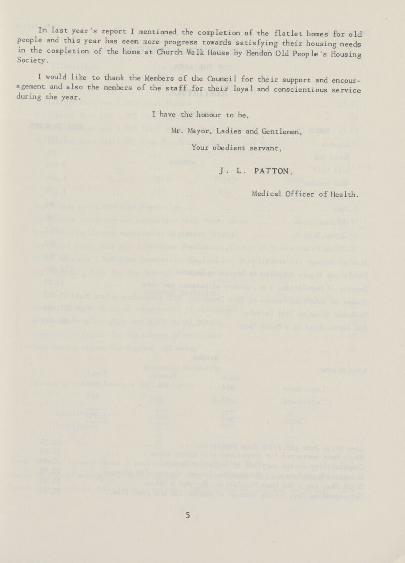In last year's report I mentioned the completion of the flatlet homes for old people and this year has seen more progress towards satisfying their housing needs in the completion of the home at Church Walk House by Hendon Old People's Housing Soc ie ty. I would like to thank the Members of the Council for their support and encour agement and also the members of the staff for their loyal and conscientious service during the year. I have the honour to be, Mr, Mayor, Ladies and Gentlemen, Your obedient servant, J. L. PATTON Medical Officer of Health. 5