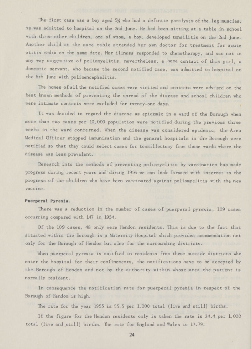 The first case was a boy aged 5½ who had a definite paralysis of the leg muscles, he was admitted to hospital on the 2nd June. He had been sitting at a table in school with three other children, one of whom, a boy, developed tonsilitis on the 2nd June. Another child at the same table attended her own doctor for treatment for acute otitis media on the same date. Her illness responded to chemotherapy, and was not in any way suggestive of poliomyelitis, nevertheless, a home contact of this girl, a domestic servant, who became the second notified case, was admitted to hospital on the 6th June with polioencephalitis. The homes of all the notified cases were visited and contacts were advised on the best known methods of preventing the spread of the disease and school children who were intimate contacts were excluded for twenty-one days. It was decided to regard the disease as epidemic in a ward of the Borough when more than two cases per 10,000 population were notified during the previous three weeks in the ward concerned. When the disease was considered epidemic, the Area Medical Officer stopped immunisation and the general hospitals in the Borough were notified so that they could select cases for tonsillectomy from those wards where the disease was less prevalent. Research into the methods of preventing poliomyelitis by vaccination has made progress during recent years and during 1956 we can look forward with interest to the progress of the children who have been vaccinated against poliomyelitis with the new vaccine. Puerperal Pyrexia, There was a reduction in the number of cases of puerperal pyrexia, 109 cases occurring compared with 147 in 1954. Of the 109 cases, 48 only were Hendon residents. This is due to the fact that situated within the Borough is a Maternity Hospital which provides accommodation not only for the Borough of Hendon but also for the surrounding districts. When puerperal pyrexia is notified in residents from these outside districts who enter the hospital for their confinements, the notifications have to be accepted by the Borough of Hendon and not by the authority within whose area the patient is normally resident. In consequence the notification rate for puerperal pyrexia in respect of the Borough of Hendon is high. The rate for the year 1955 is 55.5 per 1,000 total (live and still) births. If the figure for the Hendon residents only is taken the rate is 24.4 per 1,000 total (live and still) births. The rate for England and Wales is 17.79. 24