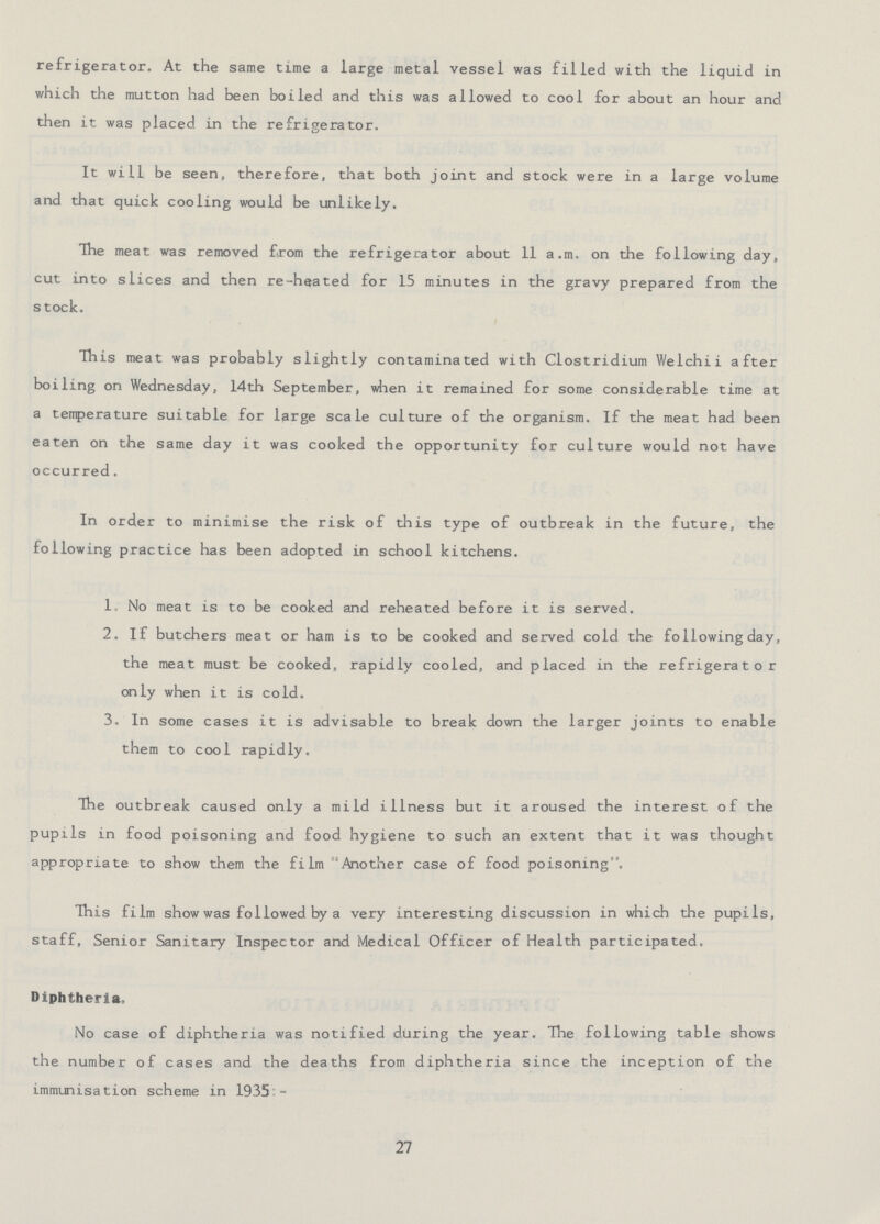 refrigerator. At the same time a large metal vessel was filled with the liquid in which the mutton had been boiled and this was allowed to cool for about an hour and then it was placed in the refrigerator. It will be seen, therefore, that both joint and stock were in a large volume and that quick cooling would be unlikely. The meat was removed from the refrigerator about 11 a.m. on the following day, cut into slices and then re-heated for 15 minutes in the gravy prepared from the stock. This meat was probably slightly contaminated with Clostridium Welchii after boiling on Wednesday, 14th September, when it remained for some considerable time at a temperature suitable for large scale culture of the organism. If the meat had been eaten on the same day it was cooked the opportunity for culture would not have occurred. In order to minimise the risk of this type of outbreak in the future, the following practice has been adopted in school kitchens. 1. No meat is to be cooked and reheated before it is served. 2. If butchers meat or ham is to be cooked and served cold the following day, the meat must be cooked. rapidly cooled, and placed in the refrigerator only when it is cold. 3. In some cases it is advisable to break down the larger joints to enable them to cool rapidly. The outbreak caused only a mild illness but it aroused the interest of the pupils in food poisoning and food hygiene to such an extent that it was thought appropriate to show them the film Another case of food poisoning. This film show was followed by a very interesting discussion in which the pupils, staff, Senior Sanitary Inspector and Medical Officer of Health participated. Diphtheria. No case of diphtheria was notified during the year. The following table shows the number of cases and the deaths from diphtheria since the inception of the immunisation scheme in 1935:- 27