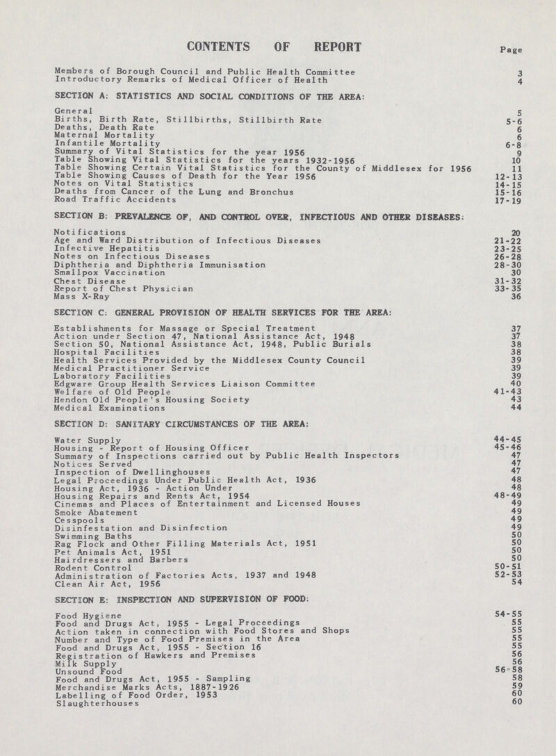 CONTENTS OF REPORT Page Members of Borough Council and Public Health Committee 3 Introductory Remarks of Medical Officer of Health 4 SECTION A: STATISTICS AND SOCIAL CONDITIONS OF THE AREA: General 5 Births, Birth Rate, Stillbirths, Stillbirth Rate 5-6 Deaths, Death Rate 5 Maternal Mortality 5 Infantile Mortality 6-8 Summary of Vital Statistics for the year 1956 9 Table Showing Vital Statistics for the years 1932-1956 10 Table Showing Certain Vital Statistics for the County of Middlesex for 1956 11 Table Showing Causes of Death for the Year 1956 12-13 Notes on Vital Statistics 14-15 Deaths from Cancer of the Lung and Bronchus 15-16 Road Traffic Accidents 17-19 SECTION B: PREVALENCE OF, AND CONTROL OVER, INFECTIOUS AND OTHER DISEASES: Notifications 20 Age and Ward Distribution of Infectious Diseases 21-22 Infective Hepatitis 23-25 Notes on Infectious Diseases 26-28 Diphtheria and Diphtheria Immunisation 28-30 Smallpox Vaccination 30 Chest Disease 31-32 Report of Chest Physician 33-35 Mass X-Ray 36 SECTION C: GENERAL PROVISION OF HEALTH SERVICES FOR THE AREA: Establishments for Massage or Special Treatment 37 Action under Section 47, National Assistance Act, 1948 37 Section 50, National Assistance Act, 1948, Public Burials 38 Hospital Facilities 38 Health Services Provided by the Middlesex County Council 39 Medical Practitioner Service 39 Laboratory Facilities 39 Edgware Group Health Services Liaison Committee 40 Welfare of Old People 41-43 Hendon Old People's Housing Society 43 Medical Examinations 44 SECTION D: SANITARY CIRCUMSTANCES OF THE AREA: Water Supply 44-45 Housing - Report of Housing Officer 45-46 Summary of Inspections carried out by Public Health Inspectors 47 Notices Served 47 Inspection of Dwellinghouses 47 Legal Proceedings Under Public Health Act, 1936 48 Housing Act, 1936 - Action Under 48 Housing Repairs and Rents Act, 1954 48-49 Cinemas and Places of Entertainment and Licensed Houses 49 Smoke Abatement 49 Cesspools 49 Disinfestation and Disinfection 49 Swimming Baths 50 Rag Flock and Other Filling Materials Act, 1951 50 Pet Animals Act, 1951 50 Hairdressers and Barbers 50 Rodent Control 50-51 Administration of Factories Acts, 1937 and 1948 52-53 Clean Air Act, 1956 54 SECTION E: INSPECTION AND SUPERVISION OF FOOD: Food Hygiene 54-55 Food and Drugs Act, 1955 - Legal Proceedings 55 Action taken in connection with Food Stores and Shops 55 Number and Type of Food Premises in the Area 55 Food and Drugs Act, 1955 - Section 16 55 Registration of Hawkers and Premises 56 Milk Supply 56 Unsound Food Food and Drugs Act, 1955 - Sampling 58 Merchandise Marks Acts, 1887-1926 Labelling of Food Order, 1953 60 Slaughterhouses 60