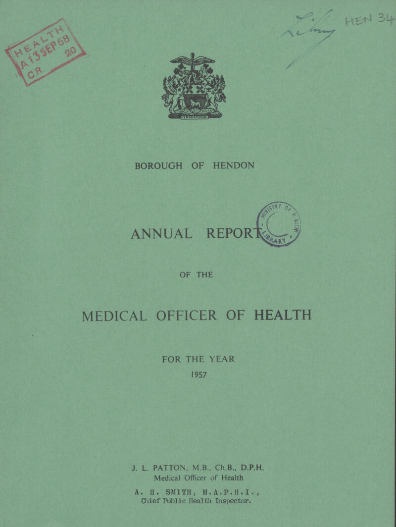 Library HEN 34 BOROUGH OF HENDON ANNUAL REPORT OF THE MEDICAL OFFICER OF HEALTH FOR THE YEAR 1957 J. L. PATTON, M B., Ch.B., D.P.H. Medical Officer of Health A. H. SMITH, M.A.P.H.I., Chief Public Health Inspector.