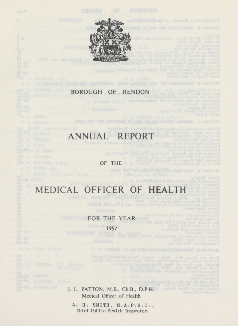 BOROUGH OF HENDON ANNUAL REPORT OF THE MEDICAL OFFICER OF HEALTH FOR THE YEAR 1957 J. L. PATTON, M B., Ch.B., D.P.H. Medical Officer of Health A. H. SMITH, M.A.P.H.L., Chief Public Health Inspector.