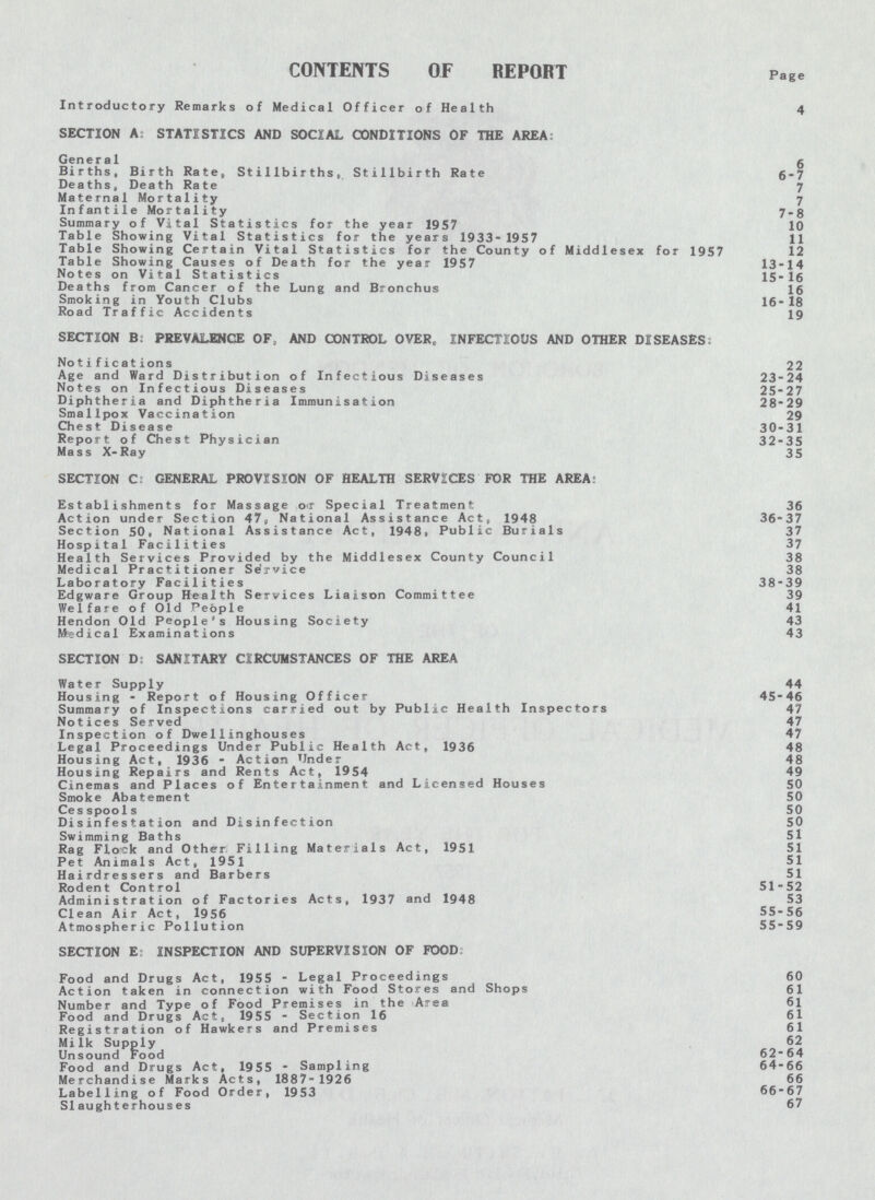 CONTENTS OF REPORT Page Introductory Remarks of Medical Officer of Health 4 SECTION A: STATISTICS AND SOCIAL CONDITIONS OF THE AREA: General 6 Births, Birth Rate, Stillbirths, Stillbirth Rate 6-7 Deaths, Death Rate 7 Maternal Mortality 7 Infantile Mortality 7-8 Summary of Vital Statistics for the year 1957 10 Table Showing Vital Statistics for the years 1933-1957 11 Table Showing Certain Vital Statistics for the County of Middlesex for 1957 12 Table Showing Causes of Death for the year 1957 13-14 Notes on Vital Statistics 15-16 Deaths from Cancer of the Lung and Bronchus 16 Smoking in Youth Clubs 16-18 Road Traffic Accidents 19 SECTION B. PREVALENCE OF, AND CONTROL OVER, INFECTIOUS AND OTHER DISEASES: Notifications 22 Age and Ward Distribution of Infectious Diseases 23-24 Notes on Infectious Diseases 25-27 Diphtheria and Diphtheria Immunisation 28-29 Smallpox Vaccination 29 Chest Disease 30-31 Report of Chest Physician 32-35 Mass X-Ray 35 SECTION C: GENERAL PROVISION OF HEALTH SERVICES FOR THE AREA: Establishments for Massage or Special Treatment 36 Action under Section 47, National Assistance Act, 1948 36-37 Section 50, National Assistance Act, 1948, Public Burials 37 Hospital Facilities 37 Health Services Provided by the Middlesex County Council 38 Medical Practitioner Service 38 Laboratory Facilities 38-39 Edgware Group Health Services Liaison Committee 39 Welfare of Old People 41 Hendon Old People's Housing Society 43 Medical Examinations 43 SECTION D; SANITARY CIRCUMSTANCES OF THE AREA Water Supply 44 Housing - Report of Housing Officer 45-46 Summary of Inspections carried out by Public Health Inspectors 47 Notices Served 47 Inspection of Dwel1inghouses 47 Legal Proceedings Under Public Health Act, 1936 48 Housing Act, 1936 - Action Under 48 Housing Repairs and Rents Act, 1954 49 Cinemas and Places of Entertainment and Licensed Houses 50 Smoke Abatement 50 Cesspools 50 Disinfestation and Disinfection 50 Swimming Baths 51 Rag Flock and Other Filling Materials Act, 1951 51 Pet Animals Act, 1951 51 Hairdressers and Barbers 51 Rodent Control 51-52 Administration of Factories Acts, 1937 and 1948 53 Clean Air Act, 1956 55-56 Atmospheric Pollution 55-59 SECTION E: INSPECTION AND SUPERVISION OF FOOD Food and Drugs Act, 1955 - Legal Proceedings 60 Action taken in connection with Food Stores and Shops 61 Number and Type of Food Premises in the Area 61 Food and Drugs Act, 1955 - Section 16 61 Registration of Hawkers and Premises 61 Milk Supply 62 Unsound Food 62-64 Food and Drugs Act, 1955 - Sampling 64-66 Merchandise Marks Acts, 1887-1926 66 Labelling of Food Order, 1953 66-67 Slaughterhouses 67