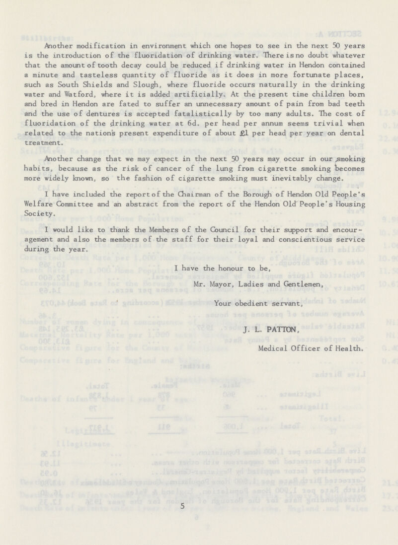 Another modification in environment which one hopes to see in the next 50 years is the introduction of the fluoridation of drinking water. There is no doubt whatever that the amount of tooth decay could be reduced if drinking water in Hendon contained a minute and tasteless quantity of fluoride as it does in more fortunate places, such as South Shields and Slough, where fluoride occurs naturally in the drinking water and Watford, where it is added artificially. At the present time children bom and bred in Hendon are fated to suffer an unnecessary amount of pain from bad teeth and the use of dentures is accepted fatalistically by too many adults. The cost of fluoridation of the drinking water at 6d. per head per annum seems trivial when related to the nation's present expenditure of about £1 per head per year on dental treatment. Another change that we may expect in the next 50 years may occur in our smoking habits, because as the risk of cancer of the lung from cigarette smoking becomes more widely known, so the fashion of cigarette smoking must inevitably change. I have included the report of the Chairman of the Borough of Hendon Old People's Welfare Committee and an abstract from the report of the Hendon Old People's Housing Society. I would like to thank the Members of the Council for their support and encour agement and also the members of the staff for their loyal and conscientious service during the year. I have the honour to be, Mr. Mayor, Ladies and Gentlemen, Your obedient servant, J. L. PATTON, Medical Officer of Health. 5