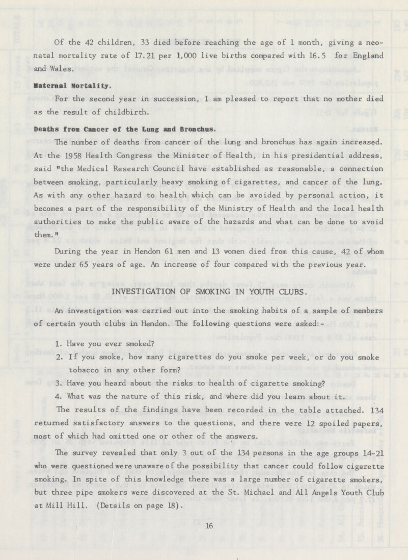 Of the 42 children, 33 died before reaching the age of 1 month, giving a neo natal mortality rate of 17.21 per 1,000 live births compared with 16.5 for England and Wales. Maternal Mortality. For the second year in succession, I am pleased to report that no mother died as the result of childbirth. Deaths from Cancer of the Lung and Bronchus. The number of deaths from cancer of the lung and bronchus has again increased. At the 1958 Health Congress the Minister of Health, in his presidential address, said the Medical Research Council have established as reasonable, a connection between smoking, particularly heavy smoking of cigarettes, and cancer of the lung. As with any other hazard to health which can be avoided by personal action, it becomes a part of the responsibility of the Ministry of Health and the local health authorities to make the public aware of the hazards and what can be done to avoid them. During the year in Hendon 61 men and 13 women died from this cause, 42 of whom were under 65 years of age. An increase of four compared with the previous year. INVESTIGATION OF SMOKING IN YOUTH CLUBS. An investigation was carried out into the smoking habits of a sample of members of certain youth clubs in Hendon. The following questions were asked:- 1. Have you ever smoked? 2. If you smoke, how many cigarettes do you smoke per week, or do you smoke tobacco in any other form? 3. Have you heard about the risks to health of cigarette smoking? 4. What was the nature of this risk, and where did you learn about it. The results of the findings have been recorded in the table attached. 134 returned satisfactory answers to the questions, and there were 12 spoiled papers, most of which had omitted one or other of the answers. The survey revealed that only 3 out of the 134 persons in the age groups 14-21 who were questioned were unaware of the possibility that cancer could follow cigarette smoking. In spite of this knowledge there was a large number of cigarette smokers, but three pipe smokers were discovered at the St. Michael and All Angels Youth Club at Mill Hill. (Details on page 18). 16