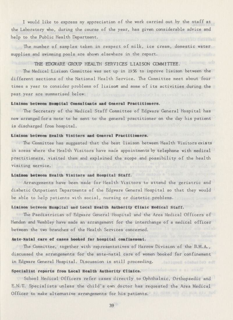 I would like to express my appreciation of the work carried out by the staff at the Laboratory who, during the course of the year, has given considerable advice and help to the Public Health Department. The number of samples taken in respect of milk, ice cream, domestic water supplies and swimming pools are shown elsewhere in the report. THE EDGWARE GROUP HEALTH SERVICES LIAISON COMMITTEE. The Medical Liaison Committee was set up in 1956 to improve liaison between the different sections of the National Health Service. The Committee meet about four times a year to consider problems of liaison and some of its activities during the past year are summarised below: Liaison between Hospital Consultants and General Practitioners. The Secretary of the Medical Staff Committee of Edgware General Hospital has now arranged for a note to be sent to the general practitioner on the day his patient is discharged from hospital. Liaison between Health Visitors and General Practitioners. The Committee has suggested that the best liaison between Health Visitors exists in areas where the Health Visitors have made appointments by telephone with medical practitioners, visited them and explained the scope and possibility of the health visiting service. Liaison between Health Visitors and Hospital Staff. Arrangements have been made for Health Visitors to attend the geriatric and diabetic Outpatient Departments of the Edgware General Hospital so that they would be able to help patients with social, nursing or dietetic problems. Liaison between Hospital and Local Health Authority Clinic Medical Staff. The Paediatrician of Edgware General Hospital and the Area Medical Officers of Hendon and Wembley have made an arrangement for the interchange of a medical officer between the two branches of the Health Services concerned. Ante-Natal care of cases booked for hospital confinement. The Committee, together with representatives of Harrow Division of the B.M.A. , discussed the arrangements for the ante-natal care of women booked for confinement in Edgware General Hospital. Discussion is still proceeding. Specialist reports from Local Health Authority Clinics. School Medical Officers refer cases directly to Ophthalmic, Orthopaedic and E.N.T. Specialists unless the child's own doctor has requested the Area Medical Officer to make alternative arrangements for his patients. 39