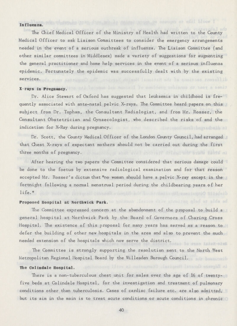 Influenza. The Chief Medical Officer of the Ministry of Health had written to the County Medical Officer to ask Liaison Committees to consider the emergency arrangements needed in the event of a serious outbreak of influenza. The Liaison Committee (and other similar committees in Middlesex) made a variety of suggestions for augmenting the general practitioner and home help services in the event of a serious influenza epidemic. Fortunately the epidemic was successfully dealt with by the existing services. X rays in Pregnancy. Dr. Alice Stewart of Oxford has suggested that leukaemia in childhood is fre quently associated with ante-natal pelvic X-rays. The Committee heard papers on this subject from Dr. Topham, the Consultant Radiologist, and from Mr. Rosser, the Consultant Obstetrician and Gynaecologist, who described the risks of and the indication for X-Ray during pregnancy. Dr. Scott, the County Medical Officer of the London County Council, had arranged that Chest X-rays of expectant mothers should not be carried out during the first three months of pregnancy. After hearing the two papers the Committee considered that serious damage could be done to the foetus by extensive radiological examination and for that reason accepted Mr. Rosser's dictum that no woman should have a pelvic X-ray except in the fortnight following a normal menstrual period during the childbearing years of her life. Proposed Hospital at Nortbwick Park. The Committee expressed concern at the abandonment of the proposal to build a general hospital at Northwick Park by the Board of Governors of Charing Cross Hospital. The existence of this proposal for many years has served as a reason to defer the building of other new hospitals in the area and also to prevent the much needed extension of the hospitals which now serve the district. The Committee is strongly supporting the resolution sent to the North West Metropolitan Regional Hospital Board by the Willesden Borough Council. The Colindale Hospital. There is a non-tuberculous chest unit for males over the age of 16 of twenty five beds at Colindale Hospital, for the investigation and treatment of pulmonary conditions other than tuberculosis. Cases of cardiac failure etc. are also admitted, but its aim in the main is to treat acute conditions or acute conditions in chronic 40