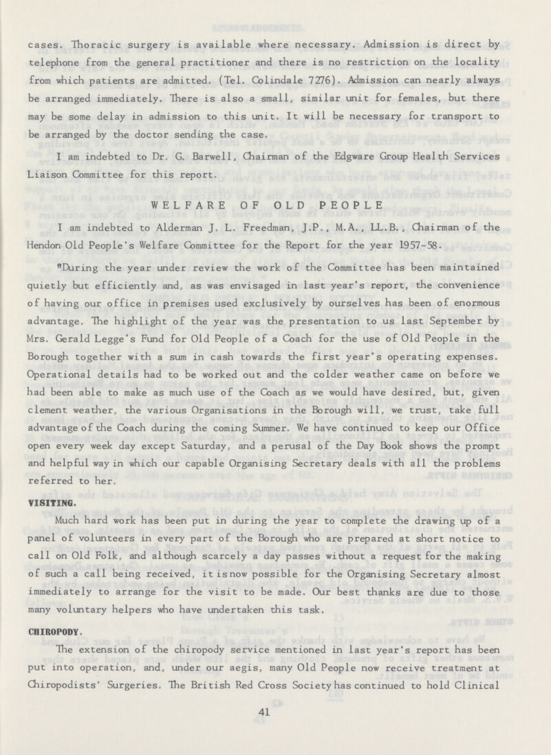 cases. Thoracic surgery is available where necessary. Admission is direct by telephone from the general practitioner and there is no restriction on the locality from which patients are admitted. (Tel. Colindale 7276). Admission can nearly always be arranged immediately. There is also a small, similar unit for females, but there may be some delay in admission to this unit. It will be necessary for transport to be arranged by the doctor sending the case. I am indebted to Dr. G. Barwell, Chairman of the Edgware Group Health Services Liaison Committee for this report. WELFARE OF OLD PEOPLE I am indebted to Alderman J. L. Freedman, J.P. , M.A., LL.B., Chairman of the Hendon Old People's Welfare Committee for the Report for the year 1957-58. During the year under review the work of the Committee has been maintained quietly but efficiently and, as was envisaged in last year's report, the convenience of having our office in premises used exclusively by ourselves has been of enormous advantage. The highlight of the year was the presentation to us last September by Mrs. Gerald Legge's Fund for Old People of a Coach for the use of Old People in the Borough together with a sum in cash towards the first year's operating expenses. Operational details had to be worked out and the colder weather came on before we had been able to make as much use of the Coach as we would have desired, but, given clement weather, the various Organisations in the Borough will, we trust, take full advantage of the Coach during the coming Summer. We have continued to keep our Office open every week day except Saturday, and a perusal of the Day Book shows the prompt and helpful way in which our capable Organising Secretary deals with all the problems referred to her. VISITING. Much hard work has been put in during the year to complete the drawing up of a panel of volunteers in every part of the Borough who are prepared at short notice to call on Old Folk, and although scarcely a day passes without a request for the making of such a call being received, it is now possible for the Organising Secretary almost immediately to arrange for the visit to be made. Our best thanks are due to those many voluntary helpers who have undertaken this task. CHIROPODY. The extension of the chiropody service mentioned in last year's report has been put into operation, and, under our aegis, many Old People now receive treatment at Chiropodists' Surgeries. The British Red Cross Society has continued to hold Clinical 41