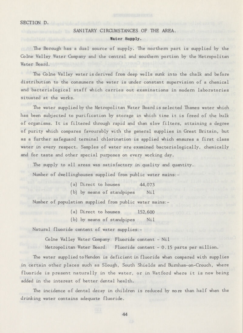 SECTION D. SANITARY CIRCUMSTANCES OF THE AREA. Water Supply. The Borough has a dual source of supply. The northern part is supplied by the Colne Valley Water Company and the central and southern portion by the Metropolitan Water Board. The Colne Valley water is derived from deep wells sunk into the chalk and before distribution to the consumers the water is under constant supervision of a chemical and bacteriological staff which carries out examinations in modern laboratories situated at the works. The water supplied by the Metropolitan Water Board is selected Thames water which has been subjected to purification by storage in which time it is freed of the bulk of organisms. It is filtered through rapid and then slow filters, attaining a degree of purity which compares favourably with the general supplies in Great Britain, but as a further safeguard terminal chlorination is applied which ensures a first class water in every respect. Samples of water are examined bacteriologically, chemically and for taste and other special purposes on every working day. The supply to all areas was satisfactory in quality and quantity. Number of dwellinghouses supplied from public water mains:- (a) Direct to houses 44,073 (b) by means of standpipes Nil Number of population supplied from public water mains:- (a) Direct to houses 152,600 (b) by means of standpipes Nil Natural fluoride content of water supplies:- Colne Valley Water Company: Fluoride content - Nil Metropolitan Water Board: Fluoride content -0.15 parts per million. The water supplied to Hendon is deficient in fluoride when compared with supplies in certain other places such as Slough, South Shields and Burnham-on-Crouch, where fluoride is present naturally in the water, or in Watford where it is now being added in the interest of better dental health. The incidence of dental decay in children is reduced by more than half when the drinking water contains adequate fluoride. 44