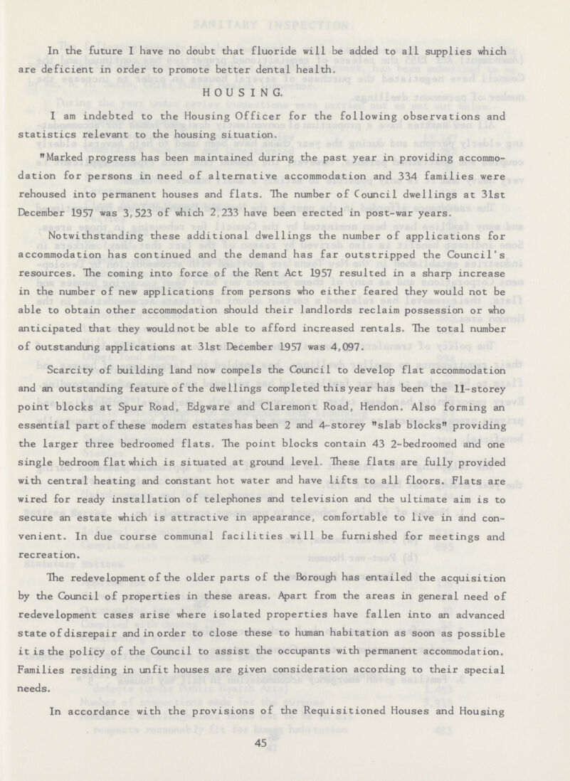 In the future I have no doubt that fluoride will be added to all supplies which are deficient in order to promote better dental health. HOUSING. I am indebted to the Housing Officer for the following observations and statistics relevant to the housing situation. Marked progress has been maintained during the past year in providing accommo dation for persons in need of alternative accommodation and 334 families were rehoused into permanent houses and flats. The number of Council dwellings at 31st December 1957 was 3,523 of which 2,233 have been erected in post-war years. Notwithstanding these additional dwellings the number of applications for accommodation has continued and the demand has far outstripped the Council's resources. The coming into force of the Rent Act 1957 resulted in a sharp increase in the number of new applications from persons who either feared they would not be able to obtain other accommodation should their landlords reclaim possession or who anticipated that they would not be able to afford increased rentals. The total number of outstanding applications at 31st December 1957 was 4,097. Scarcity of building land now compels the Council to develop flat accommodation and an outstanding feature of the dwellings completed this year has been the 11-storey point blocks at Spur Road, Edgware and Claremont Road, Hendon. Also forming an essential part of these modern estates has been 2 and 4-storey slab blocks providing the larger three bedroomed flats, The point blocks contain 43 2-bedroomed and one single bedroom flat which is situated at ground level, These flats are fully provided with central heating and constant hot water and have lifts to all floors. Flats are wired for ready installation of telephones and television and the ultimate aim is to secure an estate which is attractive in appearance, comfortable to live in and con venient. In due course communal facilities will be furnished for meetings and recreation. The redevelopment of the older parts of the Borough has entailed the acquisition by the Council of properties in these areas. Apart from the areas in general need of redevelopment cases arise where isolated properties have fallen into an advanced state of disrepair and in order to close these to human habitation as soon as possible it is the policy of the Council to assist the occupants with permanent accommodation. Families residing in unfit houses are given consideration according to their special needs. In accordance with the provisions of the Requisitioned Houses and Housing 45