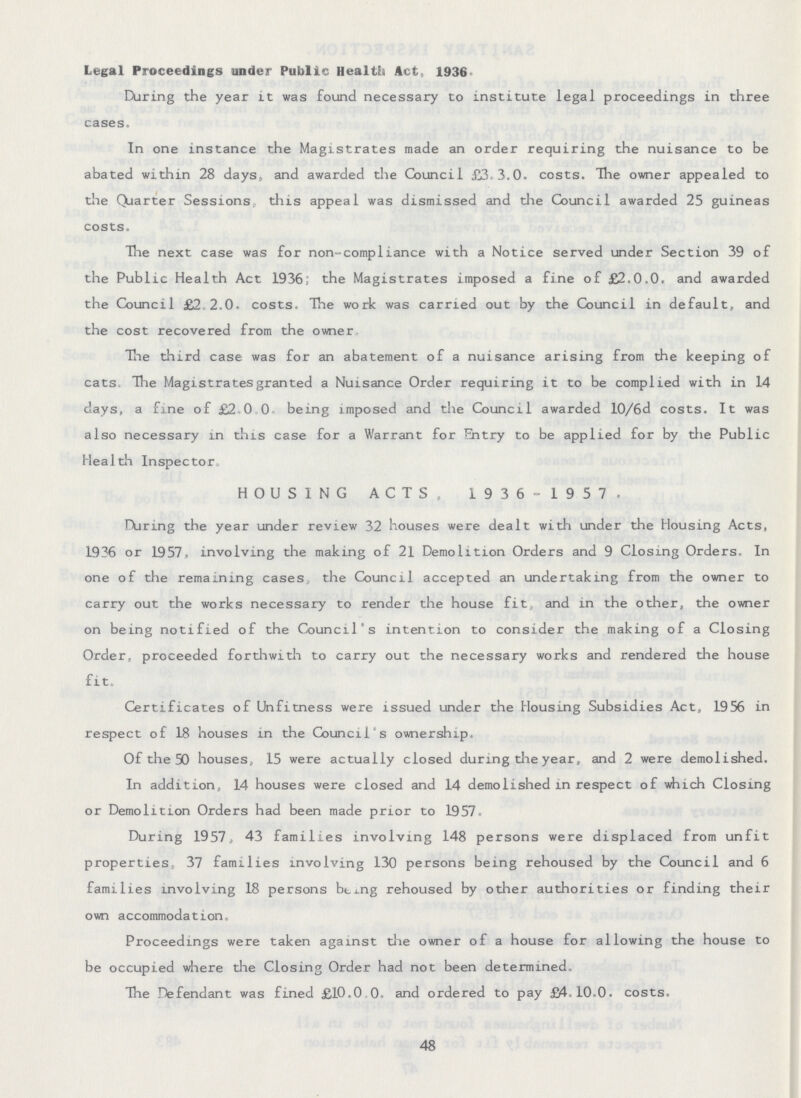 Legal Proceedings under Public Health Act., 1936. During the year it was found necessary to institute legal proceedings in three cases. In one instance the Magistrates made an order requiring the nuisance to be abated within 28 days, and awarded the Council £3.3.0. costs. The owner appealed to the Quarter Sessions this appeal was dismissed and the Council awarded 25 guineas costs. The next case was for non-compliance with a Notice served under Section 39 of the Public Health Act 1936; the Magistrates imposed a fine of £2.0.0. and awarded the Council £2 2.0, costs. The work was carried out by the Council in default, and the cost recovered from the owner The third case was for an abatement of a nuisance arising from the keeping of cats The Magistrates granted a Nuisance Order requiring it to be complied with in 14 days, a fine of £2.0.0 being imposed and the Council awarded 10/6d costs. It was also necessary in this case for a Warrant for Sitry to be applied for by the Public Health Inspector. HOUSING ACTS, 1936-1957. During the year under review 32 houses were dealt with under the Housing Acts, 1936 or 1957, involving the making of 21 Demolition Orders and 9 Closing Orders, In one of the remaining cases the Council accepted an undertaking from the owner to carry out the works necessary to render the house fit, and in the other, the owner on being notified of the Council's intention to consider the making of a Closing Order, proceeded forthwith to carry out the necessary works and rendered the house fit. Certificates of Unfitness were issued under the Housing Subsidies Act, 1956 in respect of 18 houses in the Council's ownership. Of the 50 houses, 15 were actually closed during the year, and 2 were demolished. In addition, 14 houses were closed and 14 demolished in respect of which Closing or Demolition Orders had been made prior to 1957, During 1957, 43 families involving 148 persons were displaced from unfit properties, 37 families involving 130 persons being rehoused by the Council and 6 families involving 18 persons being rehoused by other authorities or finding their own accommodation. Proceedings were taken against the owner of a house for allowing the house to be occupied where the Closing Order had not been determined. The Defendant was fined £10.0.0. and ordered to pay £4.10.0. costs. 48