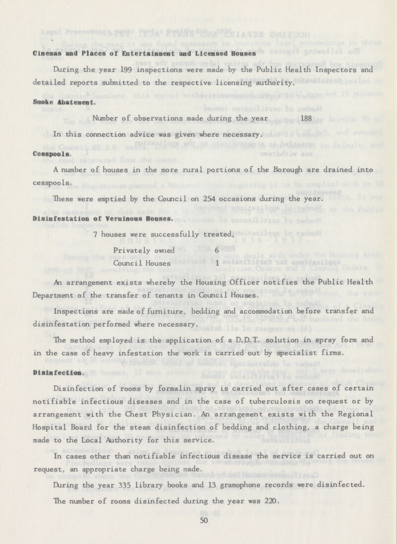 Cinemas and Places of Entertainment and Licensed Houses During the year 199 inspections were made by the Public Health Inspectors and detailed reports submitted to the respective licensing authority. Smoke Abatement. Number of observations made during the year 188 In this connection advice was given where necessary. Cesspools A number of houses in the more rural portions of the Borough are drained into cesspools. These were emptied by the Council on 254 occasions during the year. Disinfestation of Verminous Houses. 7 houses were successfully treated, Privately owned 6 Council Houses 1 An arrangement exists whereby the Housing Officer notifies the Public Health Department of the transfer of tenants in Council Houses Inspections are made of furniture, bedding and accommodation before transfer and disinfestation performed where necessary. The method employed is the application of a D.D.T. solution in spray form and in the case of heavy infestation the work is carried out by specialist firms. Disinfection Disinfection of rooms by formalin spray is carried out after cases of certain notifiable infectious diseases and in the case of tuberculosis on request or by arrangement with the Chest Physician, An arrangement exists with the Regional Hospital Board for the steam disinfection of bedding and clothing, a charge being made to the Local Authority for this service. In cases other than notifiable infectious disease the service is carried out on request, an appropriate charge being made. During the year 335 library books and 13 gramophone records were disinfected. The number of rooms disinfected during the year was 220. 50