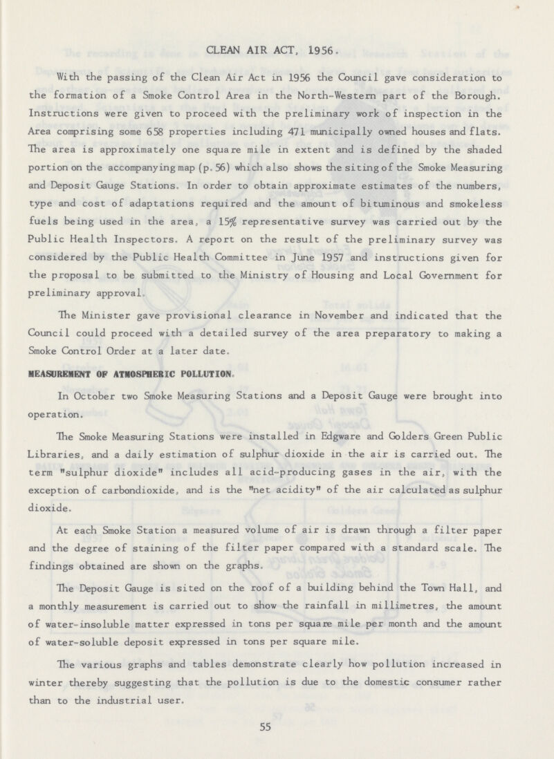 CLEAN AIR ACT, 1956. With the passing of the Clean Air Act in 1956 the Council gave consideration to the formation of a Smoke Control Area in the North-Western part of the Borough. Instructions were given to proceed with the preliminary work of inspection in the Area comprising some 658 properties including 471 municipally owned houses and flats. The area is approximately one square mile in extent and is defined by the shaded portion on the accompanying map (p. 56) which also shows the siting of the Smoke Measuring and Deposit Gauge Stations. In order to obtain approximate estimates of the numbers, type and cost of adaptations required and the amount of bituminous and smokeless fuels being used in the area, a 15% representative survey was carried out by the Public Health Inspectors. A report on the result of the preliminary survey was considered by the Public Health Committee in June 1957 and instructions given for the proposal to be submitted to the Ministry of Housing and Local Government for preliminary approval. The Minister gave provisional clearance in November and indicated that the Council could proceed with a detailed survey of the area preparatory to making a Smoke Control Order at a later date. MEASUREMENT OF ATMOSPHERIC POLLUTION. In October two Smoke Measuring Stations and a Deposit Gauge were brought into operation. The Smoke Measuring Stations were installed in Edgware and Golders Green Public Libraries, and a daily estimation of sulphur dioxide in the air is carried out. The term sulphur dioxide includes all acid=producing gases in the air, with the exception of carbondioxide, and is the net acidity of the air calculated as sulphur dioxide. At each Smoke Station a measured volume of air is drawn through a filter paper and the degree of staining of the filter paper compared with a standard scale. The findings obtained are shown on the graphs. The Deposit Gauge is sited on the roof of a building behind the Town Hall, and a monthly measurement is carried out to show the rainfall in millimetres, the amount of water-insoluble matter expressed in tons per square mile per month and the amount of water-soluble deposit expressed in tons per square mile. The various graphs and tables demonstrate clearly how pollution increased in winter thereby suggesting that the pollution is due to the domestic consumer rather than to the industrial user. 55