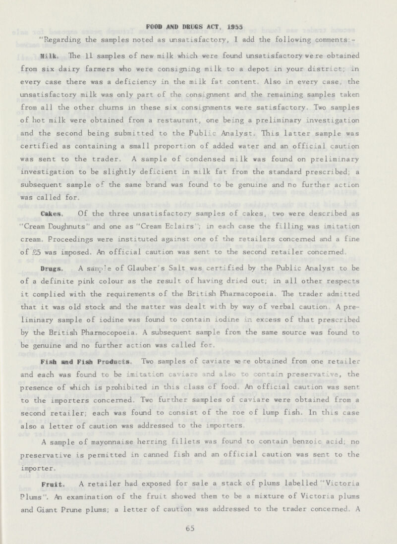FOOD AND DRUGS ACT, 1955 Regarding the samples noted as unsatisfactory, I add the following comments - Milk The 11 samples of new milk which were found unsatisfactory we re obtained from six dairy farmers who were consigning milk to a depot in your district, in every case there was a deficiency in the milk fat content. Also in every case, the unsatisfactory milk was only part of the consignment and the remaining samples taken from all the other churns in these six consignments were satisfactory. Two samples of hot milk were obtained from a restaurant, one being a preliminary investigation and the second being submitted to the Public Analyst. This latter sample was certified as containing a small proportion of added water and an official caution was sent to the trader. A sample of condensed milk was found on preliminary investigation to be slightly deficient in milk fat from the standard prescribed; a subsequent sample of the same brand was found to be genuine and no further action was called for. Cakes. Of the three unsatisfactory samples of cakes, two were described as “Cream Doughnuts and one as Cream Eclairs, in each case the filling was imitation cream. Proceedings were instituted against one of the retailers concerned and a fine of £5 was imposed. An official caution was sent to the second retailer concerned Drugs, A sample of Glauber's Salt was certified by the Public Analyst to be of a definite pink colour as the result of having dried out; in all other respects it complied with the requirements of the British Pharmacopoeia. The trader admitted that it was old stock and the matter was dealt, with by way of verbal caution A pre liminary sample of iodine was found to contain iodine in excess of that prescribed by the British Pharmocopoeia. A subsequent sample from the same source was found to be genuine and no further action was called for. Fish and Fish Products. Two samples of caviare were obtained from one retailer and each was found to be imitation caviare and also to contain preservative, the presence of which is prohibited in this class of food. An official caution was sent to the importers concerned. Two further samples of caviare were obtained from a second retailer; each was found to consist of the roe of lump fish, In this case also a letter of caution was addressed to the importers A sample of mayonnaise herring fillets was found to contain benzoic acid, no preservative is permitted in canned fish and an official caution was sent to the importer. Fruit. A retailer had exposed for sale a stack of plums label led Victoria Plums. An examination of the fruit showed them to be a mixture of Victoria plums and Giant Prune plums; a letter of caution was addressed to the trader concerned. A 65