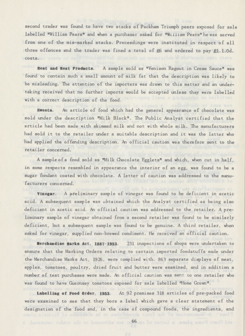 second trader was found to have two stacks of Packham Triumph pears exposed for sale labelled William Pears and when a purchaser asked for Wi lliam Pears he was served from one of the mis-marked stacks. Proceedings were instituted in respect of all three offences and the trader was fined a total of £6 and ordered to pay £1.1.0d. costs. Meat and Meat Products. A sample sold as Venison Ragout in Cream Sauce was found to contain such a small amount of milk fat that the description was likely to be misleading. The attention of the importers was drawn to this matter and an under taking received that no further imports would be accepted unless they were labelled with a correct description of the food Sweets. An article of food which had the general appearance of chocolate was sold under the description Milk Block. The Public Analyst certified that the article had been made with skimmed milk and not with whole milk. The manufacturers had sold it to the retailer under a suitable description and it was the latter who had applied the offending description An official caution was therefore sent to the retailer concerned. A sample of a food sold as Milk Chocolate Egglets and which, when cut in half, in some respects resembled in appearance the interior of an egg, was found to be a sugar fondant coated with chocolate. A letter of caution was addressed to the manu facturers concerned. Vinegar. A preliminary sample of vinegar was found to be deficient in acetic acid, A subsequent sample was obtained which the Analyst certified as being also deficient in acetic acid. An official caution was addressed to the retailer. A pre liminary sample of vinegar obtained from a second retailer was found to be similarly deficient, but a subsequent sample was found to be genuine. A third retailer, when asked for vinegar, supplied non-brewed condiment. He received an official caution. Merchandise Marks Acf, 1887-1953. 231 inspections of shops were undertaken to ensure that the Marking Orders relating to certain imported foodstuffs made under the Merchandise Marks Act, 1926, were complied with, 863 separate displays of meat, apples, tomatoes, poultry, dried fruit and butter were examined, and in addition a number of test purchases were made. An official caution was sent to one retailer who was found to have Guernsey tomatoes exposed for sale labelled Home Grown. Labelling of Food Order, 1953 At 92 premises 318 articles of pre-packed food were examined to see that they bore a label which gave a clear statement of the designation of the food and, in the case of compound foods, the ingredients, and 66