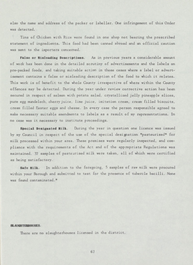 also the name and address of the packer or labeller. One infringement of this Order was detected. Tins of Chicken with Rice were found in one shop not bearing the prescribed statement of ingredients. This food had been canned abroad and an official caution was sent to the importers concerned, False or Misleading Descriptions. As in previous years a considerable amount of work has been done in the detailed scrutiny of advertisements and the labels on pre-packed foods, and taking suitable action in those cases where a label or advert isement contains a false or misleading description of the food to which it relates. This work is of benefit to the whole County irrespective of where within the County offences may be detected. During the year under review corrective action has been secured in respect of salmon with potato salad, crystallized jelly pineapple slices, pure egg mundelech, cherry juice, lime juice, imitation cream, cream filled biscuits, cream filled Easter eggs and cheese. In every case the person responsible agreed to make necessary suitable amendments to labels as a result of my representations. In no case was it necessary to institute proceedings. Special Designated Milk During the year in question one licence was issued by my Council in respect of the use of the special designation pasteurised for milk processed within your area. These premises were regularly inspected, and com pliance with the requirements of the Act and of the appropriate Regulations was maintained. 37 samples of pasteurised milk were taken, all of which were certified as being satisfactory. Safe Milk. In addition to the foregoing. 5 samples of raw milk were procured within your Borough and submitted to test for the presence of tubercle bacilli. None was found contaminated, SLAUGHTERHOUSES. There are no slaughterhouses licensed in the district, 67