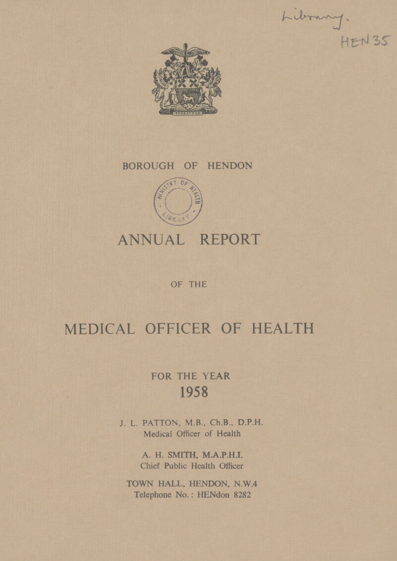 Library HEN 35 BOROUGH OF HENDON ANNUAL REPORT OF THE MEDICAL OFFICER OF HEALTH FOR THE YEAR 1958 J. L. PATTON, M.B., Ch.B., D.P.H. Medical Officer of Health A. H. SMITH, M.A.P.H.I. Chief Public Health Officer TOWN HALL, HENDON, N.W.4 Telephone No.: HENdon 8282