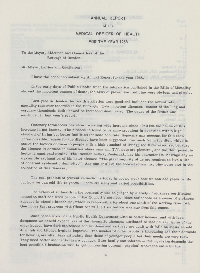 ANNUAL REPORT of the MEDICAL OFFICER OF HEALTH FOR THE YEAR 1958 To the Mayor, Aldermen and Councillors of the Borough of Hendon. Mr. Mayor, Ladies and Gentlemen, I have the honour to submit my Annual Report for the year 1958. In the early days of Public Health when the information published in the Bills of Mortality showed the important causes of death, the aims of preventive medicine were obvious and simple. Last year in Hendon the health statistics were good and included the lowest infant mortality rate ever recorded in the Borough. Two important diseases, cancer of the lung and coronary thrombosis both showed an increased death rate. The cause of the former was mentioned in last year's report. Coronary thrombosis has shown a nation wide increase since 1940 but the cause of this increase is not known. The disease is found to be more prevalent in countries with a high standard of living but better facilities for more accurate diagnosis may account for this fact. Three possible causes for the disease have been suggested; too much fat in the diet, which is one of the factors common to people with a high standard of living; too little exercise, because the disease is common in countries where cars and T.V. sets are plentiful, and the third possible factor is emotional strain. The Russian author, Pasternak, has his character Dr. Zhivago say as a possible explanation of his heart disease The great majority of us are required to live a life of constant systematic duplicity.Any one or all of the above factors may play some part in the causation of this disease. The real problem of preventive medicine today is not so much how we can add years to life but how we can add life to years. There are many and varied possibilities. The extent of ill health in the community can be judged by a study of sickness certificates issued to staff and work people in the Council's service. Most noticeable as a cause of sickness absence is chronic bronchitis, which is responsible for about one sixth of the working time lost. One hopes that progress with Clean Air will in time reduce wastage from this cause. Much of the work of the Public Health Department aims at better houses, and with less dampness we should expect less of the rheumatic diseases attributed to that cause, Some of the older houses have dark staircases and kitchens and as these are dealt with falls on stairs should diminish and kitchen hygiene improve. The number of older people is increasing and their demands for housing are often less articulate than those of younger people but their needs are very real. They need better standards than a younger, fitter family can tolerate — failing vision demands the best possible illumination with bright contrasting colours; physical weakness calls for the 4