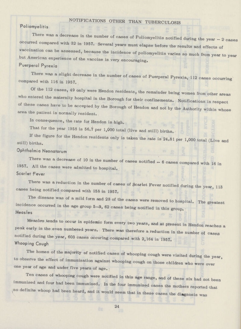 NOTIFICATIONS OTHER THAN TUBERCULOSIS Poliomyelitis There was a decrease in the number of cases of Poliomyelitis notified during the year — 2 cases occurred compared with 32 in 1957. Several years must elapse before the results and effects of vaccination can be assessed, because the incidence of poliomyelitis varies so much from year to year but American experience of the vaccine is very encouraging. Puerperal Pyrexia There was a slight decrease in the number of cases of Puerperal Pyrexia, 112 cases occurring compared with 116 in 1957. Of the 112 cases, 49 only were Hendon residents, the remainder being women from other areas who entered the maternity hospital in the Borough for their confinements. Notifications in respect of these cases have to be accepted by the Borough of Hendon and not by the Authority within whose area the patient is normally resident. In consequences, the rate for Hendon is high. That for the year 1958 is 56,7 per 1,000 total (live and still) births. If the figure for the Hendon residents only is taken the rate is 24.81 per 1,000 total (Live and still) births. Ophthalmia Neonatorum There was a decrease of 10 in the number of cases notified r— 6 cases compared with 16 in 1957. All the cases were admitted to hospital. Scarlet Fever There was a reduction in the number of cases of Scarlet Fever notified during the year, 113 cases being notified compared with 158 in 1957. The disease was of a mild form and 28 of the cases were removed to hospital. The greatest incidence occurred in the age group 5-9, 62 cases being notified in this group. Measles Measles tends to occur in epidemic form every two years, and at present in Hendon reaches a peak early in the even numbered years. There was therefore a reduction in the number of cases notified during the year, 603 cases occuring compared with 2,164 in 1957. Whooping Cough The homes of the majority of notified cases of whooping cough were visited during the year, to observe the effect of immunisation against whooping cough on those children who were over one year of age and under five years of age. Ten cases of whooping cough were notified in this age range, and of these six had not been immunised and four had been immunised. In the four immunised cases the mothers reported that no definite whoop had been heard, and it would seem that in these cases the diagnosis was 24