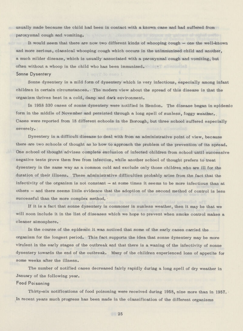 usually made because the child had been in contact with a known case and had suffered from paroxysmal cough and vomiting. It would seem that there are now two different kinds of whooping cough — one the well-known and more serious, classical whooping cough which occurs in the unimmunised child and another, a much milder disease, which is usually associated with a paroxysmal cough and vomiting, but often without a whoop in the child who has been immunised.  Sonne Dysentery Sonne dysentery is a mild form of dysentery which is very infectious, especially among infant children in certain circumstances. The modern view about the spread of this disease is that the organism thrives best in a cold, damp and dark environment. In 1958 330 cases of sonne dysentery were notified in Hendon. The disease began in epidemic form in the middle of November and persisted through a long spell of sunless, foggy weather. Cases were reported from 18 different schools in the Borough, but three school suffered especially severely. Dysentery is a difficult disease to deal with from an administrative point of view, because there are two schools of thought as to how to approach the problem of the prevention of its spread. One school of thought advises complete exclusion of infected children from school until successive negative tests prove them free from infection, while another school of thought prefers to treat dysentery in the same way as a common cold and exclude only those children who are ill for the duration of their illness. These administrative difficulties probably arise from the fact that the infectivity of the organism is not constant — at some times it seems to be more infectious than at others — and there seems little evidence that the adoption of the second method of control is less successful than the more complex method. If it is a fact that sonne dysentery is commoner in sunless weather, then it may be that we will soon include it in the list of diseases which we hope to prevent when smoke control makes a cleaner atmosphere. In the course of the epidemic it was noticed that some of the early cases carried the organism for the longest period. This fact supports the idea that sonne dysentery may be more virulent in the early stages of the outbreak and that there is a waning of the infectivity of sonne dysentery towards the end of the outbreak. Many of the children experienced loss of appetite for some weeks after the illness. The number of notified cases decreased fairly rapidly during a long spell of dry weather in January of the following year. Food Poisoning Thirty-six notifications of food poisoning were received during 1958, nine more than in 1957. In recent years much progress has been made in the classification of the different organisms 25