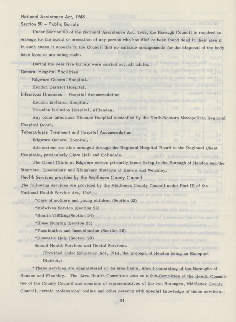 National Assistance Act, 1948 Section 50 - Public Burials Under Section 50 of the National Assistance Act, 1948, the Borough Council is required to arrange for the burial or cremation of any person who has died or been found dead in their area if in such cases it appears to the Council that no suitable arrangements for the disposal of the body have been or are being made. During the year five burials were carried out, all adults. General Hospital Facilities Edgware General Hospital. Hendon District Hospital. Infectious Diseases — Hospital Accommodation Hendon Isolation Hospital. Neasden Isolation Hospital, Willesden. Any other Infectious Disease Hospital controlled by the North-Western Metropolitan Regional Hospital Board. Tuberculosis Treatment and Hospital Accommodation Edgware General Hospital. Admissions are also arranged through the Regional Hospital Board to the Regional Chest Hospitals, particularly Clare Hall and Colindale. The Chest Clinic at Edgware serves primarily those living in the Borough of Hendon and the Stanmore, Queensbury and Kingsbury districts of Harrow and Wembley. Health Services provided by the Middlesex County Council The following services are provided by the Middlesex County Council under Part III of the National Health Service Act, 1946:— *Care of mothers and young children(Section 22) *Midwives Service(Section 23) *Health Visiting(Section 24) *Home Nursing(Section 25) *Vaccination and Immunisation(Section 26) *Domestic Help(Section 29) School Health Services and Dental Services. (Provided under Education Act, 1944, the Borough of Hendon being an Excepted District.) *These services are administered on an area basis, Area 4 consisting of the Boroughs of Hendon and Finchley. The Area Health Committee acts as a Sub-Committee of the Health Commit tee of the County Council and consists of representatives of the two Boroughs, Middlesex County Council, certain professional bodies and other persons with special knowledge of these services. 34