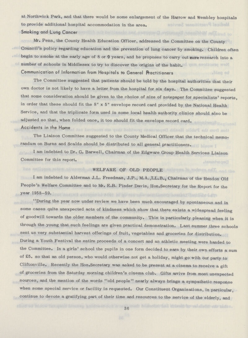 at Northwick Park, and that there would be some enlargement of the Harrow and Wembley hospitals to provide additional hospital accommodation in the area. Smoking and Lung Cancer Mr. Penn, the County Health Education Officer, addressed the Committee on the County Council's policy regarding education and the prevention of lung cancer by smoking. Children often begin to smoke at the early age of 8 or 9 years, and he proposes to carry out more research into a number of schools in Middlesex to try to discover the origins of the habit. Communication of Information from Hospitals to General practitioners The Committee suggested that patients should be told by the hospital authorities that their own doctor is not likely to have a letter from the hospital for six days. The Committee suggested that some consideration should be given to the choice of size of notepaper for specialists' reports, in order that these should fit the 8 x 5 envelope record card provided by the National Health Service, and that the triplicate form used in some local health authority clinics should also be adjusted so that, when folded once, it too should fit the envelope record card. Accidents in the Home The Liaison Committee suggested to the County Medical Officer that the technical memo randum on Burns and Scalds should be distributed to all general practitioners. I am indebted to Dr. G. Barwell, Chairman of the Edgware Group Health Services Liaison Committee for this report. WELFARE OF OLD PEOPLE I am indebted to Alderman J.L. Freedman, J.P., M.A.,LL.B., Chairman of the Hendon Old People's Welfare Committee and to Mr. E.B. Pinder Davis, Hon.Secretary for the Report for the year 1958-59. During the year now under review we have been much encouraged by spontaneous and in some cases quite unexpected acts of kindness which show that there exists a widespread feeling of goodwill towards the older members of the community. This is particularly pleasing when it is through the young that such feelings are given practical demonstration. Last summer three schools sent us very substantial harvest offerings of fruit, vegetables and groceries for distribution. During a Youth Festival the entire proceeds of a concert and an athletic meeting were handed to the Committee. In a girls' school the pupils in one form decided to earn by their own efforts a sum of £5. so that an old person, who would otherwise not get a holiday, might go with our party to Cliftonville. Recently the Hon. Secretary was asked to be present at a cinema to receive a gift of groceries from the Saturday morning children's cinema club. Gifts arrive from most unexpected sources, and the mention of the words old people nearly always brings a sympathetic response when some special service or facility is requested. Our Constituent Organisations, in particular, continue to devote a gratifying part of their time and resources to the service of the elderly, and 36