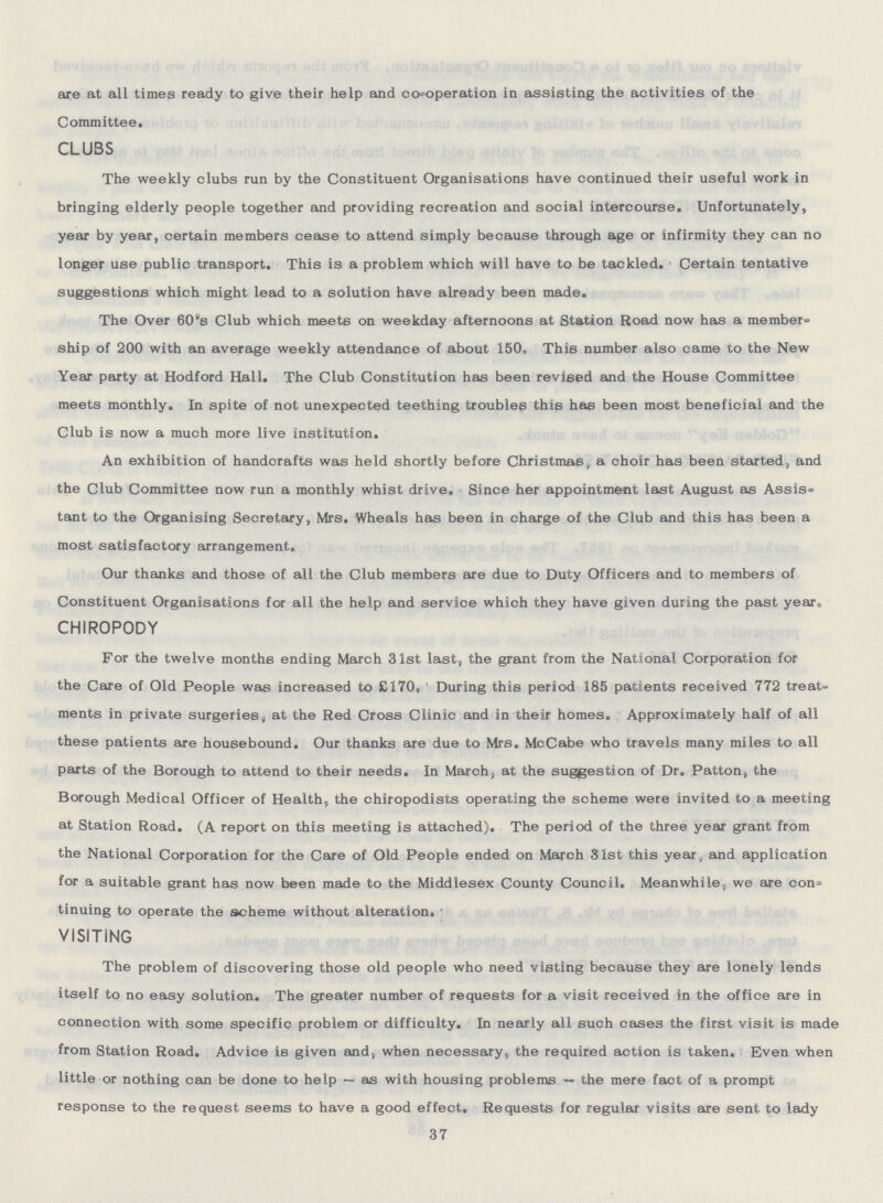 are at all times ready to give their help and cooperation in assisting the activities of the Committee. CLUBS The weekly clubs run by the Constituent Organisations have continued their useful work in bringing elderly people together and providing recreation and social intercourse. Unfortunately, year by year, certain members cease to attend simply because through age or infirmity they can no longer use public transport. This is a problem which will have to be tackled. Certain tentative suggestions which might lead to a solution have already been made. The Over 60's Club which meets on weekday afternoons at Station Road now has a member ship of 200 with an average weekly attendance of about 150. This number also came to the New Year party at Hodford Hall. The Club Constitution has been revised and the House Committee meets monthly. In spite of not unexpected teething troubles this hag been most beneficial and the Club is now a much more live institution. An exhibition of handcrafts was held shortly before Christmas, a choir has been started, and the Club Committee now run a monthly whist drive. Since her appointment last August as Assis tant to the Organising Secretary, Mrs. Wheals has been in charge of the Club and this has been a most satisfactory arrangement. Our thanks and those of all the Club members are due to Duty Officers and to members of Constituent Organisations for all the help and service which they have given during the past year. CHIROPODY0 For the twelve months ending March 31st last, the grant from the National Corporation for the Care of Old People was increased to £170, During this period 185 patients received 772 treat ments in private surgeries, at the Red Cross Clinic and in their homes. Approximately half of all these patients are housebound. Our thanks are due to Mrs. McCabe who travels many miles to all parts of the Borough to attend to their needs. In March, at. the suggestion of Dr. Patton, the Borough Medical Officer of Health, the chiropodists operating the scheme were invited to a meeting at Station Road.(A report on this meeting is attached).The period of the three year grant from the National Corporation for the Care of Old People ended on March 31st this year, and application for a suitable grant has now been made to the Middlesex County Council. Meanwhile, we are con tinuing to operate the scheme without alteration. VISITING The problem of discovering those old people who need visting because they are lonely lends itself to no easy solution. The greater number of requests for a visit received in t0he office are in connection with some specific problem or difficulty. In nearly all such cases the first visit is made from Station Road. Advice is given and, when necessary, the required action is taken. Even when little or nothing can be done to help — as with housing problems — the mere fact of a prompt response to the request seems to have a good effect. Requests for regular visits are sent to lady 37