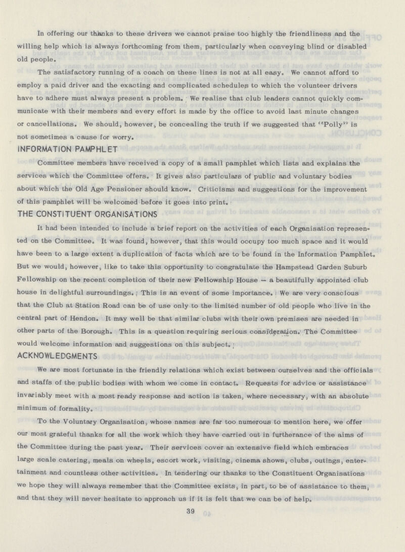 In offering our thanks to these drivers we cannot praise too highly the friendliness and the willing help which is always forthcoming from them, particularly when conveying blind or disabled old people. The satisfactory running of a coach on these lines is not at all easy. We cannot afford to employ a paid driver and the exacting and complicated schedules to which the volunteer drivers have to adhere must always present a problem. We realise that club leaders cannot quickly com municate with their members and every effort is made by the office to avoid last minute changes or cancellations. We should, however, be concealing the truth if we suggested that Polly is not sometimes a cause for worry. INFORMATION PAMPHLET Committee members have received a copy of a small pamphlet which lists and explains the services which the Committee offers. It gives also particulars of public and voluntary bodies about which the Old Age Pensioner should know. Criticisms and suggestions for the improvement of this pamphlet will be welcomed before it goes into print. THE CONSTITUENT ORGANISATIONS It had been intended to include a brief report on the activities of each Organisation represen ted on the Committee. It was found, however, that this would occupy too much space and it would have been to a large extent a duplication of facts which are to be found in the Information Pamphlet. But we would, however, like to take this opportunity to congratulate the Hampstead Garden Suburb Fellowship on the recent completion of their new Fellowship House — a beautifully appointed club house in delightful surroundings. This is an event of some importance. : We are very conscious that the Club at Station Road can be of use only to the limited number of old people who live in the central part of Hendon. It may well be that similar clubs with their own premises are needed in other parts of the Borough. This is a question requiring serious consideration. The Committee would welcome information and suggestions on this subject. ACKNOWLEDGMENTS We are most fortunate in the friendly relations which exist between ourselves and the officials and staffs of the public bodies with whom we come in contact. Requests for advice or assistance invariably meet with a most ready response and action is taken, where necessary, with an absolute minimum of formality. To the Voluntary Organisation, whose names are far too numerous to mention here,, we offer our most grateful thanks for all the work which they have carried out in furtherance of the aims of the Committee during the past year. Their services cover an extensive field which embraces large scale catering, meals on wheels, escort work, visiting, cinema shows, clubs, outings, enter tainment and countless other activities. In tendering our thanks to the Constituent Organisations we hope they will always remember that the Committee exists, in part, to be of assistance to them, and that they will never hesitate to approach us if it is felt that we can be of help. 39