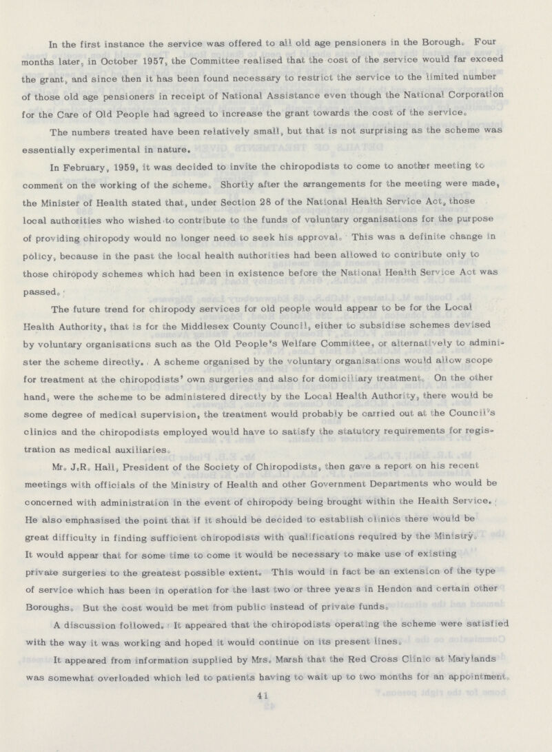 In the first instance the service was offered to all old age pensioners in the Borough. Four months later, in October 1957, the Committee realised that the cost of the service would far exceed the grant, and since then it has been found necessary to restrict the service to the limited number of those old age pensioners in receipt of National Assistance even though the National Corporation for the Care of Old People had agreed to increase the grant towards the cost of the service. The numbers treated have been relatively small, but that is not surprising as the scheme was essentially experimental in nature. In February, 1959, it was decided to invite the chiropodists to come to another meeting to comment on the working of the scheme, Shortly after the arrangements for the meeting were made, the Minister of Health stated that, under Section 28 of the National Health Service Act, those local authorities who wished,to contribute to the funds of voluntary organisations for the purpose of providing chiropody would no longer need to seek his approval. This was a definite change in policy, because in the past the local health authorities had been allowed to contribute only to those chiropody schemes which had been in existence before the National Health Service Act was passed . The future trend for chiropody services for old people would appear to be for the Local Health Authority, that is for the Middlesex County Council, either to subsidise schemes devised by voluntary organisations such as the Old People's Welfare Committee, or alternatively to admini ster the scheme directly. A scheme organised by the voluntary organisations would allow scope for treatment at the chiropodists' own surgeries and also for domiciliary treatment On the other hand, were the scheme to be administered directly by the Local Health Authority, there would be some degree of medical supervision, the treatment would probably be carried out at the Council's clinics and the chiropodists employed would have to satisfy the statutory requirements for regis tration as medical auxiliaries. Mr .J.R. Hall, President of the Society of Chiropodists, then gave a report on his recent meetings with officials of the Ministry of Health and other Government Departments who would be concerned with administration in the event of chiropody being brought within the Health Service. He also emphasised the point that if it should be decided to establish clinics there would be great difficulty in finding sufficient chiropodists with qualifications required by the Ministry. It would appear that for some time to come it would be necessary to make use of existing private surgeries to the greatest possible extent. This would in fact be an extension of the type of service which has been in operation for the last two or three years in Hendon and certain other Boroughs. But the cost would be met from public instead of private funds. A discussion followed. It appeared that the chiropodists operating the scheme were satisfied with the way it was working and hoped it would continue on its present lines. It appeared from information supplied by Mis. Marsh that the Red Cross Clinic at Mary lands was somewhat overloaded which led to patients having to wait up to two months for an appointment. 41