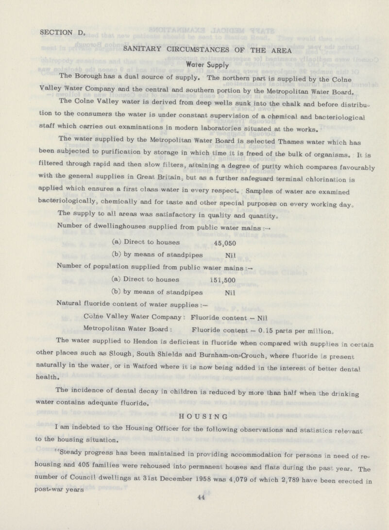 SECTION D. SANITARY CIRCUMSTANCES OF THE AREA Wafer Supply The Borough has a dual source of supply. The northern part is supplied by the Colne Valley Water Company and the central and southern portion by the Metropolitan Water Board. The Colne Valley water is derived from deep wells sunk into the chalk and before distribu tion to the consumers the water is under constant supervision of a chemical and bacteriological staff which carries out examinations in modern laboratories situated at the works. The water supplied by the Metropolitan Water Board is selected Thames water which has been subjected to purification by storage in which time it is freed of the bulk of organisms. It is filtered through rapid and then slow filters, attaining a degree of purity which compares favourably with the general supplies in Great Britain, but as a further safeguard terminal chlorination is applied which ensures a first class water in every respect. Samples of water are examined bacteriologically, chemically and for taste and other special purposes on every working day. The supply to all areas was satisfactory in quality and quantity. Number of dwellinghouses supplied from public water mains (a) Direct to houses 45,050 (b) by means of standpipes Nil Number of population supplied from public water mains (a) Direct to houses 151,500 (b) by means of standpipes Nil Natural fluoride content of water supplies Colne Valley Water Company : Fluoride content — Nil Metropolitan Water Board : Fluoride content — 0.15 parts per million. The water supplied to Hendon is deficient in fluoride when compared with supplies in certain other places such as Slough, South Shields and Burnham-on-Crouch, where fluoride is present naturally in the water, or in Watford where it is now being added in the Interest of better dental health. The incidence of dental decay in children is reduced by more than half when the drinking water contains adequate fluoride. HOUSING I am indebted to the Housing Officer for the following observations and statistics relevant to the housing situation. Steady progress has been maintained in providing accommodation for persons in need of re housing and 405 families were rehoused into permanent houses and flats during the past year. The number of Council dwellings at 31st December 1958 was 4,079 of which 2,789 have been erected in post-war years 44