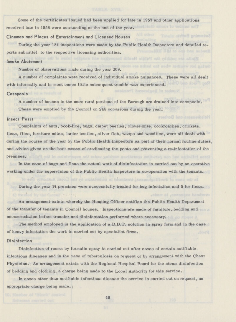 Some of the certificates issued had been applied for late in 1957 and other applications received late in 1958 were outstanding at the end of the year. Cinemas and Places of Entertainment and Licensed Houses During the year 184 inspections were made by the Public Health Inspectors and detailed re ports submitted to the respective licensing authorities. Smoke Abatement Number of observations made during the year 209. A number of complaints were received of individual smoke nuisances. These were all dealt with informally and in most cases little subsequent trouble was experienced. Cesspools A number of houses in the more rural portions of the Borough are drained into cesspools. These were emptied by the Council on 245 occasions during the year. insect Pests Complaints of ants, book-lice, bugs, carpet beetles, clover-mite, cockroaches, crickets, fleas, flies, furniture mites, larder beetles, silver fish, wasps and woodlice, were all dealt with during the course of the year by the Public Health Inspectors as part of their normal routine duties, and advice given on the best means of eradicating the pests and preventing a re-infestation of the premises. In the case of bugs and fleas the actual work of disinfestation is carried out by an operative working under the supervision of the Public Health Inspectors in co-operation with the tenants. During the year 14 premises were successfully treated for bug infestation and 5 for fleas. An arrangement exists whereby the Housing Officer notifies the Public Health Department of the transfer of tenants in Council houses. Inspections are made of furniture, bedding and accommodation before transfer and disinfestation performed where necessary. The method employed is the application of a D.D.T. solution in spray form and in the case of heavy infestation the work is carried out by specialist firms. Disinfection Disinfection of rooms by formalin spray is carried out after cases of certain notifiable infectious diseases and in the case of tuberculosis on request or by arrangement with the Chest Physician. An arrangement exists with the Regional Hospital Board for the steam disinfection of bedding and clothing, a charge being made to the Local Authority for this service. In cases other than notifiable infectious disease the service is carried out on request, an appropriate charge being made. 49