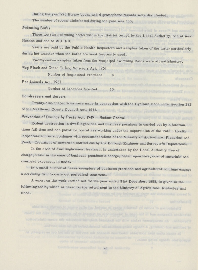 During the year 226 library books and 6 gramophone records were disinfected. The number of rooms disinfected during the year was 138, Swimming Baths There are two swimming baths within the district owned by the Local Authority, one at West Hendon and one at Mill Hill. Visits are paid by the Public Health Inspectors and samples taken of the water particularly during hot weather when the baths are most frequently used. Twenty»seven samples taken from the Municipal Swimming Baths were all satisfactory. Rag Flock and Other Filling Materials Act, 1951 Number of Registered Premises 3 Pet Animals Act, 1951 Number of Licences Granted 10 Hairdressers and Barbers Twenty-nine inspections were made in connection with the Byelaws made under Section 282 of the Middlesex County Council Act, 1944. Prevention of Damage by Pests Act, 1949 - Rodent Control Rodent destruction in dwellinghouses and business premises is carried out by a foreman, three full-time and one part-time operatives working under the supervision of the Public Health Inspectors and in accordance with recommendations of the Ministry of Agriculture, Fisheries and Food. Treatment of sewers is carried out by the Borough Engineer and Surveyor's Department. In the case of dwellinghouses, treatment is undertaken by the Local Authority free of charge, while in the case of business premises a charge, based upon time, cost of materials and overhead expenses, is made. In a small number of cases occupiers of business premises and agricultural holdings engage a servicing firm to carry out periodical treatment. A report on the work carried out for the year ended 31st December, 1958, is given in the following table, which is based on the return sent to the Ministry of Agriculture, Fisheries and Food. 50