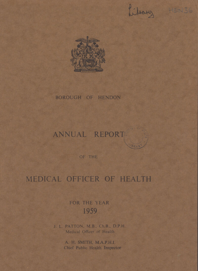 Library Hen 36 BOROUGH OF HENDON ANNUAL REPORT OF THE MEDICAL OFFICER OF HEALTH FOR THE YEAR 1959 J. L. PATTON, M.B., Ch.B., D.P.H. Medical Officer of Health A. H. SMITH, M.A.P.H.I. Chief Public Health Inspector